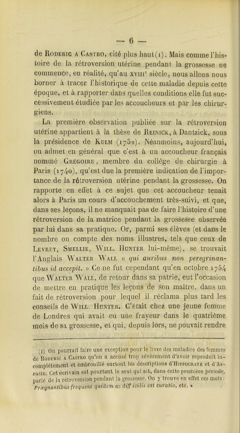 de RoDERiG A Castro, cité plus haut(i). Mais comme l'his- toire de la rétroversion utérine pendant la grossesse ne commence, en réalité, qu'au xviii siècle, nous allons nous borner à tracer l'historique de cette maladie depuis cette époque, et à rapporter dans quelles conditions elle fut suc- cessivement étudiée par les accoucheurs et par les chirur- giens. La première observation publiée sur la rétroversion utérine appartient à la thèse de Reinick, à Dantzick, sous la présidence de Kulm (lySa). Néanmoins, aujourd'hui, on admet en général que c'est à un accoucheur français nommé Grégoire , membre du collège de chirurgie à Paris (i74o)t qu'est due la première indication de l'impor- tance de la rétroversion utérine pendant la grossesse. On rapporte en effet à ce sujet que cet accoucheur tenait alors à Paris un cours d'accouchement très-suivi, et que, dans ses leçons, il ne manquait pas de faire l'histoire d'une rétroversion de la matrice pendant la grossesse observée par lui dans sa pratique. Or, parmi ses élèves (et dans le nombre on compte des noms illustres, tels que ceux de Levret, Smellie, Will. Hunier lui-même), se trouvait l'Anglais Walter Wall « qui auribus non peregrinan- tibus id accepit. w Ce ne fut cependant qu'en octobre 1764 que Walter Wall, de retour dans sa patrie, eut l'occasion de mettre en pratique les leçons de son maître, dans un fait de rétroversion pour lequel il réclama plus tard les conseils de Will. Hunter. C'était chez une jeune femme de Londres qui avait eu une frayeur dans le quatrième mois de sa grossesse, et qui, depuis lors, ne pouvait rendre (1) On pourrait faire une exception pour le livre des maladies des femmes de RoDEHic A Castro qu'on a acr-usé trop sévèrement d'avoir reproduit in- complélemont et embrouillé surtout les descripUons d'IIippocRATE et d'As- PASIE. Cet écrivain est pourtant le seul qui ait, dans celte première période, parlé de la rétroversion pendant la grossesse. On y trouve en effet ces mots: Prspgnantibus frequens qmdem ac difficUia est curatio, etc. »