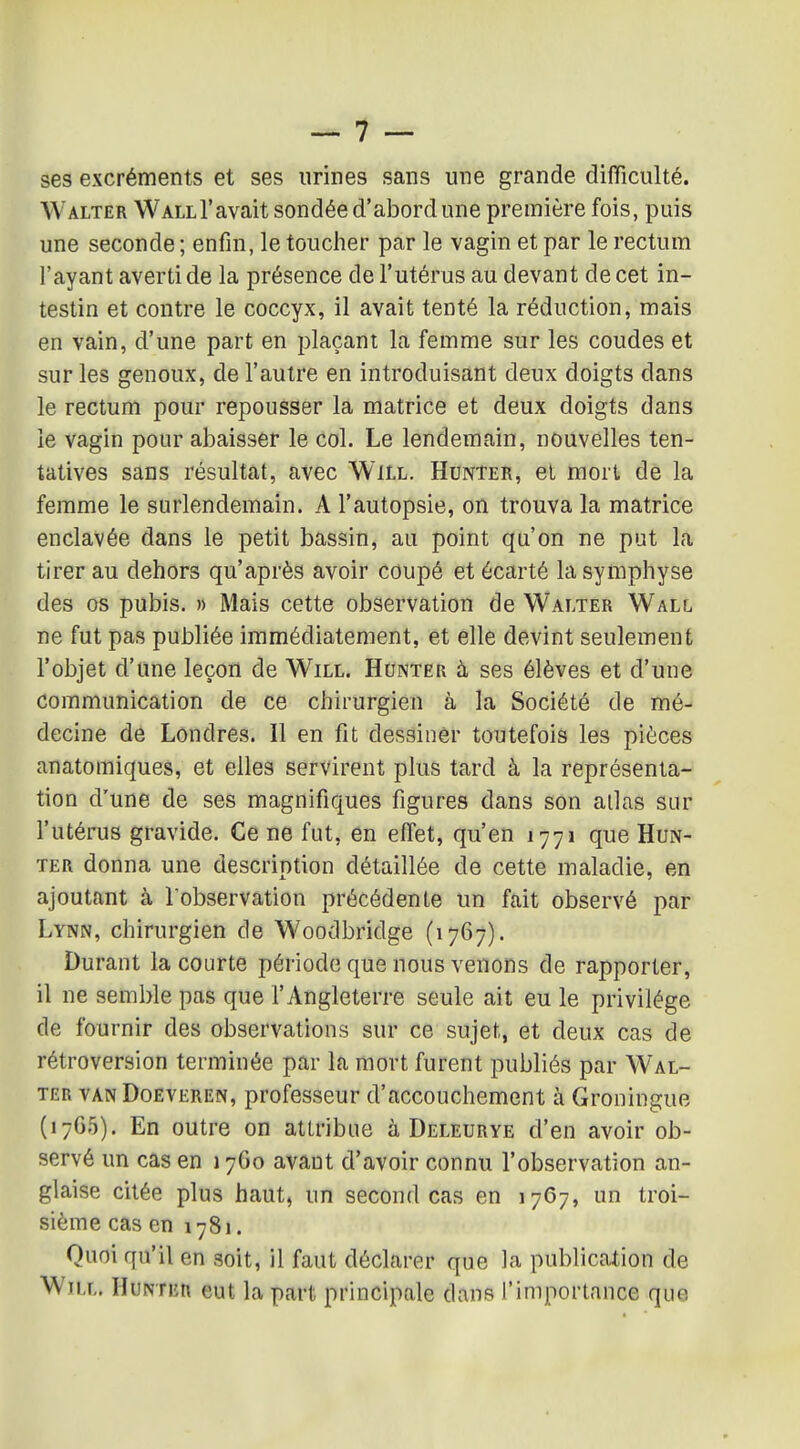 ses excréments et ses urines sans une grande difficulté. Walter Wall l'avait sondée d'abord une première fois, puis une seconde ; enfin, le toucher par le vagin et par le rectum l'ayant averti de la présence de l'utérus au devant de cet in- testin et contre le coccyx, il avait tenté la réduction, mais en vain, d'une part en plaçant la femme sur les coudes et sur les genoux, de l'autre en introduisant deux doigts dans le rectum pour repousser la matrice et deux doigts dans le vagin pour abaisser le col. Le lendemain, nouvelles ten- tatives sans résultat, avec Will. Hunter, et mort de la femme le surlendemain. A l'autopsie, on trouva la matrice enclavée dans le petit bassin, au point qu'on ne put la tirer au dehors qu'après avoir coupé et écarté la symphyse des os pubis, » Mais cette observation de Walter Wall ne fut pas publiée immédiatement, et elle devint seulement l'objet d'une leçon de Will. Hunter à ses élèves et d'une communication de ce chirurgien à la Société de mé- decine de Londres. Il en fit dessiner toutefois les pièces anatomiques, et elles servirent plus tard à la représenta- tion d'une de ses magnifiques figures dans son allas sur l'utérus gravide. Ce ne fut, en effet, qu'en 1771 que Hun- ter donna une description détaillée de cette maladie, en ajoutant à l'observation précédente un fait observé par Lynn, chirurgien de Woodbridge (1767). Durant la courte période que nous venons de rapporter, il ne semble pas que l'Angleterre seule ait eu le privilège de fournir des observations sur ce sujet, et deux cas de rétroversion terminée par la mort furent publiés par Wal- ter VAN DoEVEREN, profcsscur d'accouchement à Groningue (17G5). En outre on attribue à Deleurye d'en avoir ob- servé un cas en 1760 avaut d'avoir connu l'observation an- glaise citée plus haut, un second cas en 1767, un troi- sième cas en 1781. Quoi qu'il en soit, il faut déclarer que la publication de Will. Hunter eut la part principale dans l'importance que