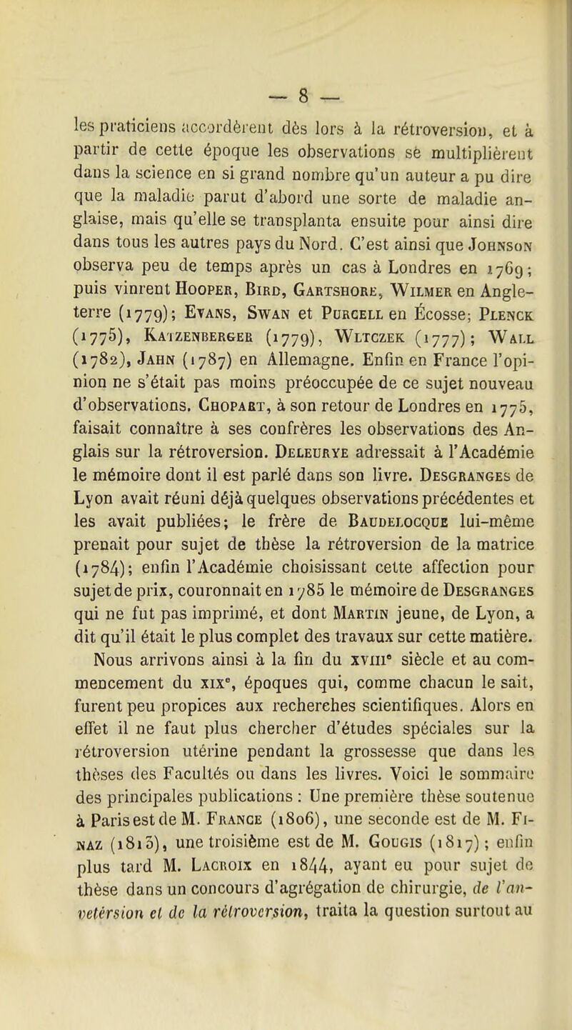 les praticiens accordèrent dès lors à la rétroversion, et à partir de cette époque les observations se multiplièrent dans la science en si grand nombre qu'un auteur a pu dire que la maladie- parut d'abord une sorte de maladie an- glaise, mais qu'elle se transplanta ensuite pour ainsi dire dans tous les autres pays du Nord. C'est ainsi que Johnson observa peu de temps après un cas à Londres en X/Gg; puis vinrent Hooper, Bird, Gartshore» Wilmer en Angle- terre (1779); Et ANS, SwAN et Purgell en Écosse; Plenck (1776), Katzenbergee (1779), Wltczek (1777); Wall (1782}, Jahn («787) en Allemagne. Enfin en France l'opi- nion ne s'était pas moins préoccupée de ce sujet nouveau d'observations. Chopaet, à son retour de Londres en 1776, faisait connaître à ses confrères les observations des An- glais sur la rétroversion. Deleurye adressait à l'Académie le mémoire dont il est parlé dans son livre. Desgranges de Lyon avait réuni déjà quelques observations précédentes et les avait publiées; le frère de Baudelocque lui-même prenait pour sujet de thèse la rétroversion de la matrice (1784); enfin l'Académie choisissant cette affection pour sujet de prix, couronnait en 1785 le mémoire de Desgranges qui ne fut pas imprimé, et dont Martin jeune, de Lyon, a dit qu'il était le plus complet des travaux sur cette matière. Nous arrivons ainsi à la fin du xviii siècle et au com- mencement du xix% époques qui, comme chacun le sait, furent peu propices aux recherches scientifiques. Alors en effet il ne faut plus chercher d'études spéciales sur la rétroversion utérine pendant la grossesse que dans les thèses des Facultés ou dans les livres. Voici le sommaire des principales publications : Une première thèse soutenue à ParisestdeM. France (1806), une seconde est de M. Fi- NAZ (1810), une troisième est de M. Gougis (1817); enfin plus tard M. Lacroix en i844, ayant eu pour sujet do thèse dans un concours d'agrégation de chirurgie, de Tan- vetérsion el de la rétroversion, traita la question surtout au