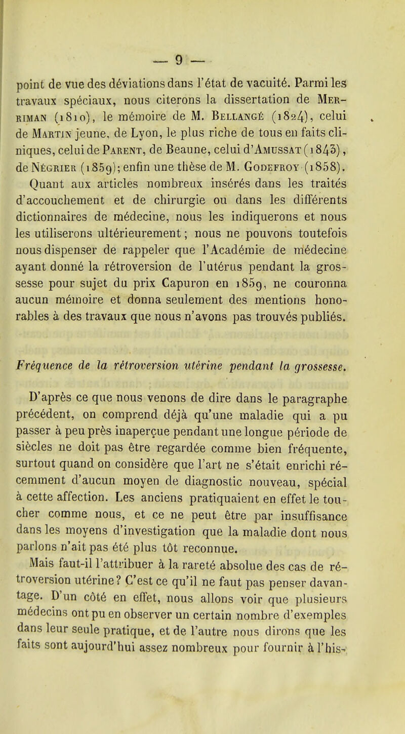 point de vue des déviations dans l'état de vacuité. Parmi les travaux spéciaux, nous citerons la dissertation de Mer- RiMAN (1810), le mémoire de M. Bellangé (1824), celui de Martjn jeune, de Lyon, le plus riche de tous en faits cli- niques, celui de Parent, de Beaune, celui d'AMussAT ( 1843), de Négrier (iSSg); enfin une thèse de M. Godefroy (i858). Quant aux articles nombreux insérés dans les traités d'accouchement et de chirurgie ou dans les différents dictionnaires de médecine, nous les indiquerons et nous les utiliserons ultérieurement ; nous ne pouvons toutefois nous dispenser de rappeler que l'Académie de médecine ayant donné la rétroversion de l'utérus pendant la gros- sesse pour sujet du prix Capuron en iSôg, ne couronna aucun mémoire et donna seulement des mentions hono- rables à des travaux que nous n'avons pas trouvés publiés. Fréquence de la rétroversion utérine pendant la grossesse. D'après ce que nous venons de dire dans le paragraphe précédent, on comprend déjà qu'une maladie qui a pu passer à peu près inaperçue pendant une longue période de siècles ne doit pas être regardée comme bien fréquente, surtout quand on considère que l'art ne s'était enrichi ré- cemment d'aucun moyen de diagnostic nouveau, spécial à cette affection. Les anciens pratiquaient en effet le tou- cher comme nous, et ce ne peut être par insuffisance dans les moyens d'investigation que la maladie dont nous parlons n'ait pas été plus tôt reconnue. Mais faut-il l'attribuer à la rareté absolue des cas de ré- troversion utérine? C'est ce qu'il ne faut pas penser davan- tage. D'un côté en effet, nous allons voir que plusieurs médecins ont pu en observer un certain nombre d'exemples dans leur seule pratique, et de l'autre nous dirons que les faits sont aujourd'hui assez nombreux pour fournir à l'his-,