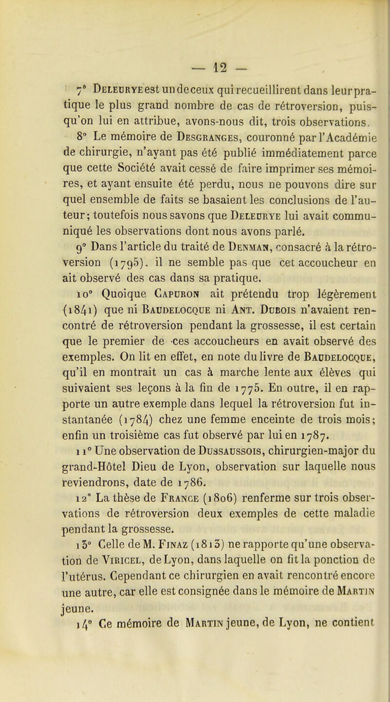 7* DELEURYE estmideceux qui recueillirent dans leur pra- tique le plus grand nombre de cas de rétroversion, puis- qu'on lui en attribue, avons-nous dit, trois observations. 8 Le mémoire de Desgranges, couronné par l'Académie de chirurgie, n'ayant pas été publié immédiatement parce que cette Société avait cessé de faire imprimer ses mémoi- res, et ayant ensuite été perdu, nous ne pouvons dire sur quel ensemble de faits se basaient les conclusions de l'au- teur ; toutefois nous savons que Deledrye lui avait commu- niqué les observations dont nous avons parlé. 9° Dans l'article du traité de Denman, consacré h la rétro- version (1795), il ne semble pas que cet accoucheur en ait observé des cas dans sa pratique. 10° Quoique Gapuron ait prétendu trop légèrement (i84i) que ni Baudelocque ni Ant. Dubois n'avaient ren- contré de rétroversion pendant la grossesse, il est certain que le premier de ces accoucheurs en avait observé des exemples. On lit en effet, en note du livre de Baudelocque, qu'il en montrait un cas à marche lente aux élèves qui suivaient ses leçons à la fin de 1776. En outre, il en rap- porte un autre exemple dans lequel la rétroversion fut in- stantanée (1784) chez une femme enceinte de trois mois; enfin un troisième cas fut observé par lui en 1787. 11° Une observation de Dussaussois, chirurgien-major du grand-Hôtel Dieu de Lyon, observation sur laquelle nous reviendrons, date de 1786. 12° La thèse de Frange (1806) renferme sur trois obser- vations de rétroversion deux exemples de cette maladie pendant la grossesse. 15° Celle de M. Fjnaz ( 1813) ne rapporte qu'une observa- tion de ViRiCEL, de Lyon, dans laquelle on fit la ponction de l'utérus. Cependant ce chirurgien en avait rencontré encore une autre, car elle est consignée dans le mémoire de Martjn jeune. 14° Ce mémoire de Martin jeune, de Lyon, ne contient