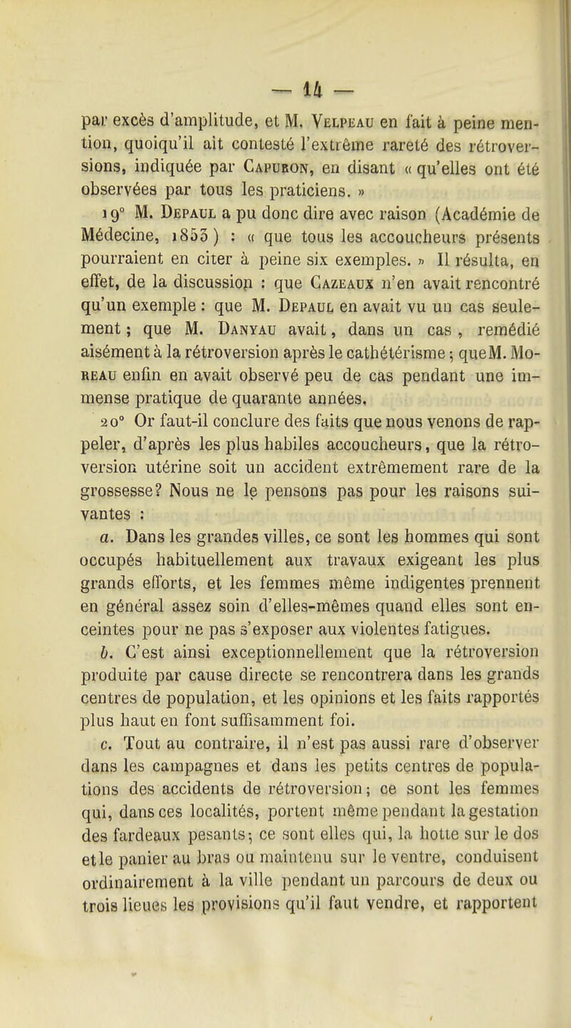 pai; excès d'amplitude, et M. Velpiîau en fait à peine men- tion, quoiqu'il ait contesté l'extrême rareté des rétrover- sions, indiquée par Capubon, en disant « qu'elles ont été observées par tous les praticiens. » 19° M. Depaul a pu donc dire avec raison (Académie de Médecine, i853 ) : « que tous les accoucheurs présents pourraient en citer à peine six exemples. » Il résulta, en effet, de la discussiop : que Gazeaux n'en avait rencontré qu'un exemple : que M. Depaul en avait vu un cas seule- ment ; que M. Danyau avait, dans un cas , remédié aisément à la rétroversion après le cathétérisme ; que M. Mo- REAu enfin en avait observé peu de cas pendant une im- mense pratique de quarante années, 20° Or faut-il conclure des faits que nous venons de rap- peler, d'après les plus habiles accoucheurs, que la rétro- version utérine soit un accident extrêmement rare de la grossesse? Nous ne le pensons pas pour les raisons sui- vantes : a. Dans les grandes villes, ce sont les hommes qui sont occupés habituellement aux travaux exigeant les plus grands efforts, et les femmes même indigentes prennent en général assez soin d'elles-mêmes quand elles sont en- ceintes pour ne pas s'exposer aux violentes fatigues. b. C'est ainsi exceptionnellement que la rétroversion produite par cause directe se rencontrera dans les grands centres de population, et les opinions et les faits rapportés plus haut en font suffisamment foi. c. Tout au contraire, il n'est pas aussi rare d'observer dans les campagnes et dans les petits centres de popula- tions des accidents de rétroversion; ce sont les femmes qui, dans ces localités, portent même pendant la gestation des fardeaux pesants-, ce sont elles qui, la hotte sur le dos etle panier au bras ou maintenu sur le ventre, conduisent ordinairement à la ville pendant un parcours de deux ou trois lieues les provisions qu'il faut vendre, et rapportent