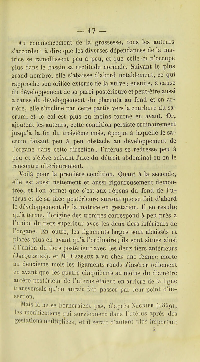 Au commencement de la grossesse, tous les auteurs s'accordent à dire que les diverses dépendances de la ma- trice se ramollissent peu à peu, et que celle-ci n'occupe plus dans le bassin sa rectitude normale. Suivant le plus grand nombre, elle s'abaisse d'abord notablement, ce qui rapproche son orifice externe de la vulve ; ensuite, à cause du développement de sa paroi postérieure et peut-être aussi à cause du développement du placenta au fond et en ar- rière, elle s'incline par cette partie vers la courbure du sa- crum, et le col est plus ou moins tourné en avant. Or, ajoutent les auteurs, cette condition persiste ordinairement jusqu'à la fm du troisième mois, époque à laquelle le sa- crum faisant peu à peu obstacle au développement de l'organe dans cette direction, l'utérus se redresse peu à peu et s'élève suivant l'axe du détroit abdominal où on le rencontre ultérieurement. Voilà pour la première condition. Quant à la seconde, elle est aussi nettement et aussi rigoureusement démon- trée, et l'on admet que c'est aux dépens du fond de l'u- térus et de sa face postérieure surtout que se fait d'abord le développement de la matrice en gestation. 11 en résulte qu'à terme, l'origine des trompes correspond à peu près à l'union du tiers supérieur avec les deux tiers inférieurs de l'organe. En outre, les ligaments larges sont abaissés et placés plus en avant qu'à l'ordinaire ; ils sont situés ainsi à l'union du tiers postérieur avec les deux tiers antérieurs (Jacquemier), et M. Cazeaux a vu chez une femme morte au deuxième mois les ligaments ronds s'insérer tellement en avant que les quatre cinquièmes au moins du diamètre antéro-postérleur de l'utérus étaient en arrière de la ligne transversale qu'on aurait fait passer par leur point d'in- sertion. Mais là ne se borneraient pas, d'après Négiuer (iSSq), les modifications qui surviennent dans l'utérus après des gestations multipliées, et il serait d'autant plus important 2