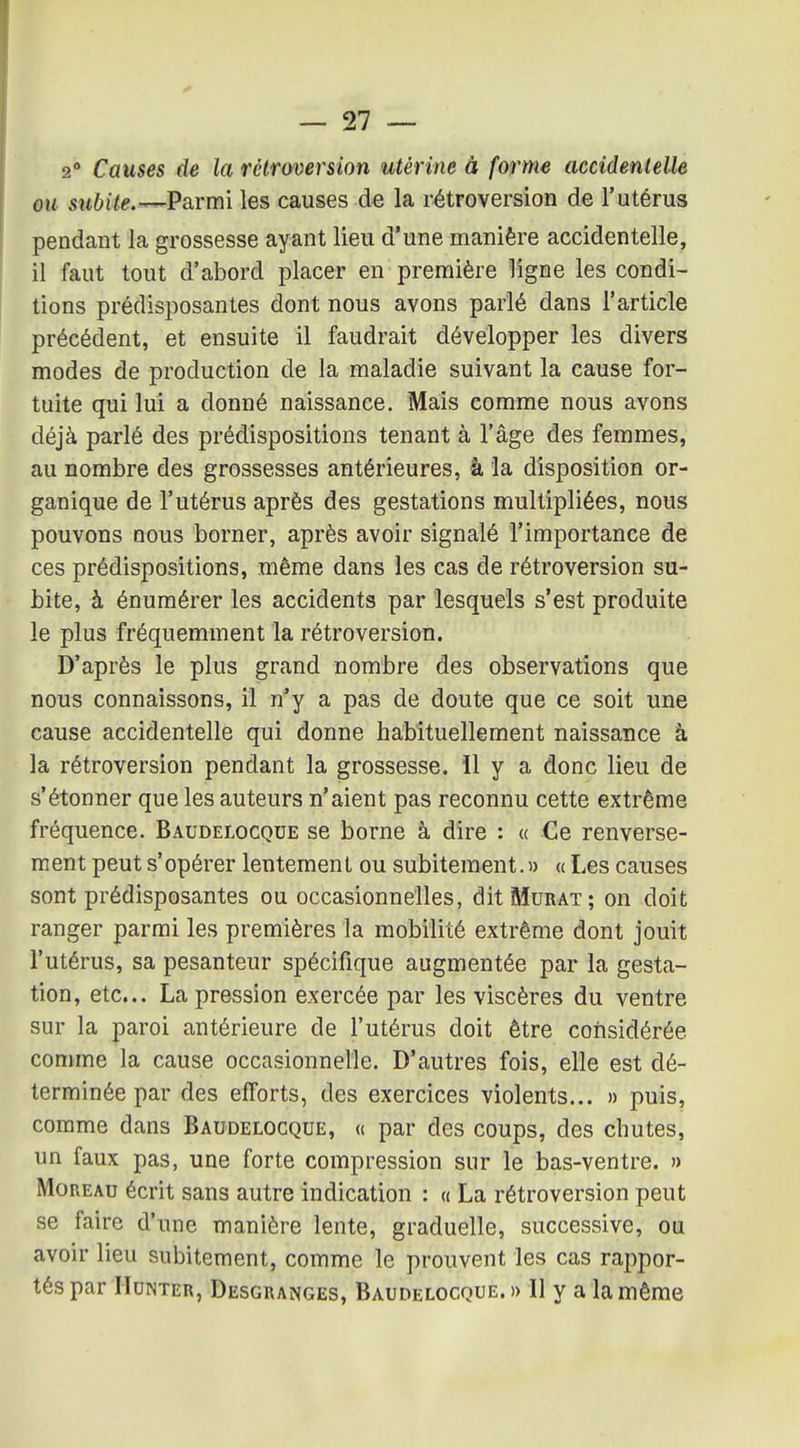 2° Causes de la rétroversion utérine à forme accidentelle ou subite.^V&rmï les causes de la rétroversion de l'utérus pendant la grossesse ayant lieu d'une manière accidentelle, il faut tout d'abord placer en première ligne les condi- tions prédisposantes dont nous avons parlé dans l'article précédent, et ensuite il faudrait développer les divers modes de production de la maladie suivant la cause for- tuite qui lui a donné naissance. Mais comme nous avons déjà parlé des prédispositions tenant à l'âge des femmes, au nombre des grossesses antérieures, à la disposition or- ganique de l'utérus après des gestations multipliées, nous pouvons nous borner, après avoir signalé l'importance de ces prédispositions, même dans les cas de rétroversion su- bite, à énumérer les accidents par lesquels s'est produite le plus fréquemment la rétroversion. D'après le plus grand nombre des observations que nous connaissons, il n'y a pas de doute que ce soit une cause accidentelle qui donne habituellement naissance à la rétroversion pendant la grossesse, il y a donc lieu de s'étonner que les auteurs n'aient pas reconnu cette extrême fréquence. Baudelocqde se borne à dire : « Ce renverse- ment peut s'opérer lentement ou subitement.» a Les causes sont prédisposantes ou occasionnelles, dit Murât; on doit ranger parmi les premières la mobilité extrême dont jouit l'utérus, sa pesanteur spécifique augmentée par la gesta- tion, etc.. La pression exercée par les viscères du ventre sur la paroi antérieure de l'utérus doit être considérée comme la cause occasionnelle. D'autres fois, elle est dé- terminée par des efforts, des exercices violents... » puis, comme dans Baudelocque, « par des coups, des chutes, un faux pas, une forte compression sur le bas-ventre. » MoREAu écrit sans autre indication : « La rétroversion peut se faire d'une manière lente, graduelle, successive, ou avoir lieu subitement, comme le prouvent les cas rappor- tés par IIuNTER, Desgranges, Baudelocque. » Il y a la même