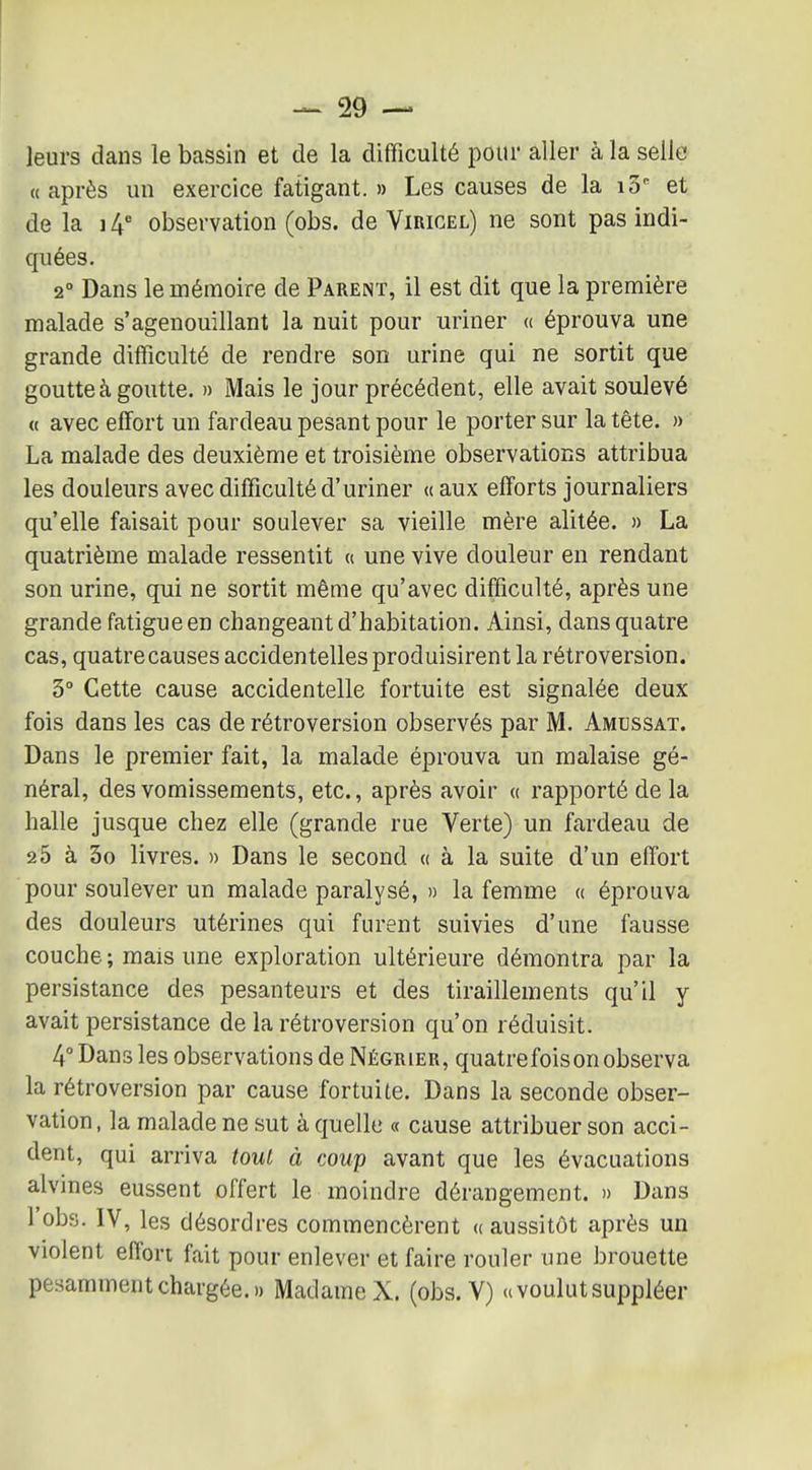 -~ 29 — leurs dans le bassin et de la difficulté pour aller à la selle «après un exercice fatigant. » Les causes de la iS et de la ] 4 observation (obs. de Virigel) ne sont pas indi- quées. 2° Dans le mémoire de Parent, il est dit que la première malade s'agenouillant la nuit pour uriner « éprouva une grande difficulté de rendre son urine qui ne sortit que goutte à goutte. » Mais le jour précédent, elle avait soulevé « avec effort un fardeau pesant pour le porter sur la tête. » La malade des deuxième et troisième observations attribua les douleurs avec difficulté d'uriner « aux efforts journaliers qu'elle faisait pour soulever sa vieille mère alitée. » La quatrième malade ressentit « une vive douleur en rendant son urine, qui ne sortit même qu'avec difficulté, après une grande fatigue en changeant d'habitation. Ainsi, dans quatre cas, quatre causes accidentelles produisirent la rétroversion. 3° Cette cause accidentelle fortuite est signalée deux fois dans les cas de rétroversion observés par M. Amussat. Dans le premier fait, la malade éprouva un malaise gé- néral, des vomissements, etc., après avoir « rapporté de la halle jusque chez elle (grande rue Verte) un fardeau de 25 à 3o livres. » Dans le second « à la suite d'un effort pour soulever un malade paralysé, » la femme « éprouva des douleurs utérines qui furent suivies d'une fausse couche ; mais une exploration ultérieure démontra par la persistance des pesanteurs et des tiraillements qu'il y avait persistance de la rétroversion qu'on réduisit. 4° Dans les observations de Négrier, quatrefoison observa la rétroversion par cause fortuite. Dans la seconde obser- vation , la malade ne sut à quelle « cause attribuer son acci- dent, qui arriva tout à coup avant que les évacuations alvines eussent offert le moindre dérangement. » Dans l'obs. IV, les désordres commencèrent ((aussitôt après un violent effort fait pour enlever et faire rouler une brouette