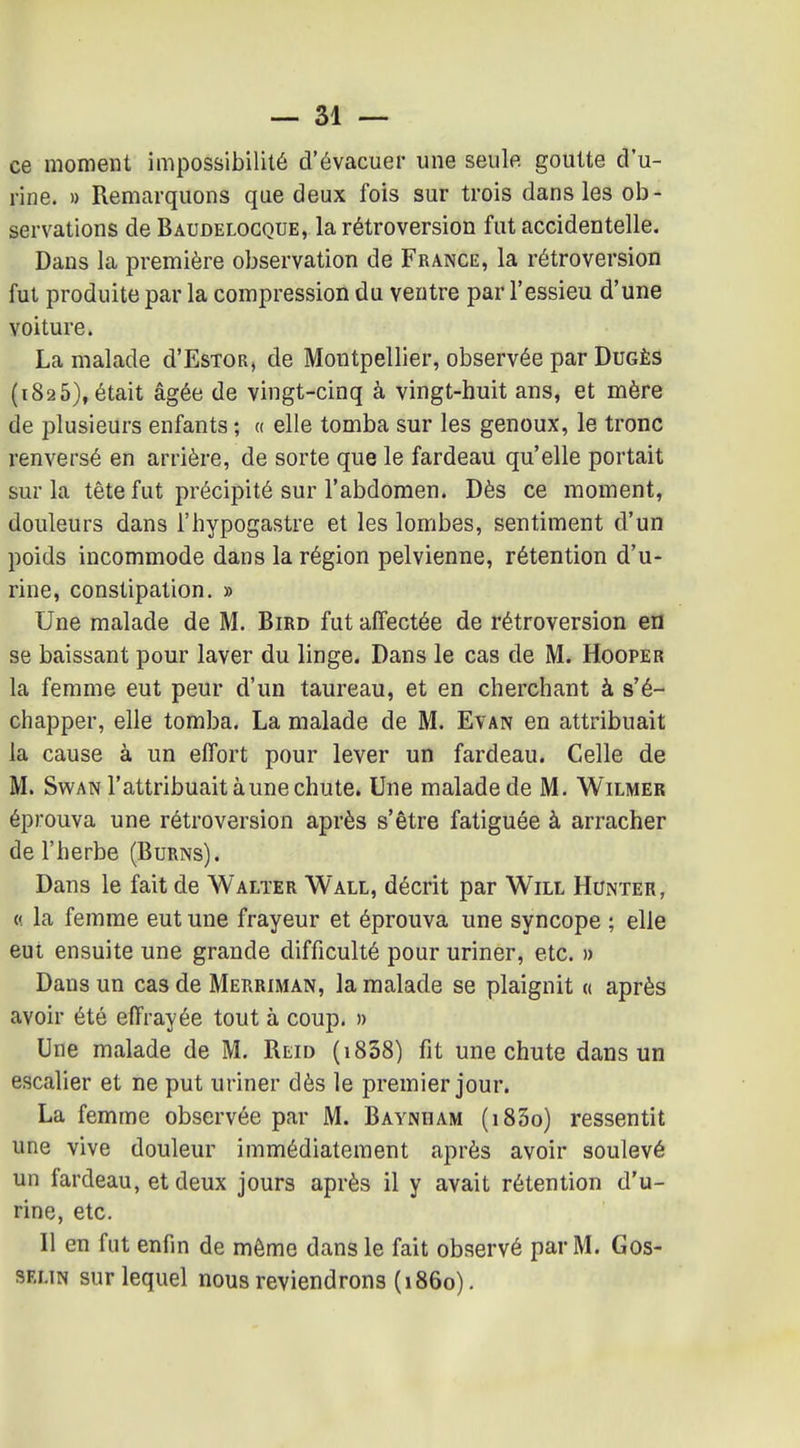 ce moment impossibilité d'évacuer une seule goutte d'u- rine. » Remarquons que deux fois sur trois dans les ob- servations de Baudelocque, la rétroversion fut accidentelle. Dans la première observation de France, la rétroversion fut produite par la compression du ventre par l'essieu d'une voiture. La malade d'EsTOR, de Montpellier, observée par Dugês (1825), était âgée de vingt-cinq à vingt-huit ans, et mère de plusieurs enfants ; « elle tomba sur les genoux, le tronc renversé en arrière, de sorte que le fardeau qu'elle portait sur la tête fut précipité sur l'abdomen. Dès ce moment, douleurs dans l'hypogastre et les lombes, sentiment d'un poids incommode dans la région pelvienne, rétention d'u- rine, constipation. » Une malade de M. Bird fut affectée de rétroversion en se baissant pour laver du linge. Dans le cas de M. Hooper la femme eut peur d'un taureau, et en cherchant à s'é- chapper, elle tomba. La malade de M. Evan en attribuait la cause à un effort pour lever un fardeau. Celle de M. SwAN l'attribuait aune chute. Une malade de M. Wilmer éprouva une rétroversion après s'être fatiguée à arracher de l'herbe (Burns). Dans le fait de Walter Wall, décrit par Will Hunier, « la femme eut une frayeur et éprouva une syncope ; elle eut ensuite une grande difficulté pour uriner, etc. » Dans un cas de Merriman, la malade se plaignit « après avoir été effrayée tout à coup. » Une malade de M. Reid (i838) fit une chute dans un escalier et ne put uriner dès le premier jour. La femme observée par M. Bayndam (i83o) ressentit une vive douleur immédiatement après avoir soulevé un fardeau, et deux jours après il y avait rétention d'u- rine, etc. Il en fut enfin de même dans le fait observé par M. Gos- SELiN sur lequel nous reviendrons (1860),