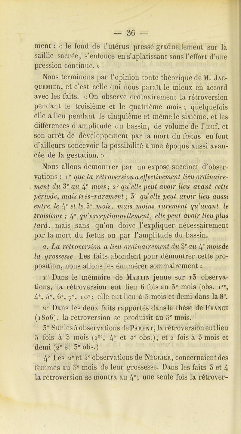 — sè- ment : « le fond de l'utérus pressé graduellement sur la saillie sacrée, s'enfonce en s'aplatissant sous l'effort d'une pression continue. )> Nous terminons par l'opinion toute théorique de M. Jac- QuiiMiER, et c'est celle qui nous paraît le mieux en accord avec les faits, u On observe ordinairement la rétroversion pendant le troisième et le quatrième mois ; quelquefois elle a lieu pendant le cinquième et même le sixième, et les différences d'amplitude du bassin, de volume de l'œuf, et son arrêt de développement par la mort du fœtus en font d'ailleurs concevoir la possibilité à une époque aussi avan- cée de la gestation. » Nous allons démontrer par un exposé succinct d'obser- vations : 1° que la rétroversion a effeclivement lieu ordinaire- menl du 3* au 4* mois; 2° qu'elle peut avoir lieu avant cette période, mais Irès-rarement ; 3° quelle peut avoir lieu aussi entre le 4* et le 5* mois, mais moins rarement qu'avant le troisième; qu exceptionnellement, elle peut avoir lieu plus tard, mais sans qu'on doive l'expliquer nécessairement par la mort du fœtus ou par l'amplitude du bassin. a. La rétroversion a lieu ordinairement du '5^ au l\ mois de la grossesse. Les faits abondent pour démontrer cette pro- position, nous allons les énumérer sommairement : 1° Dans le mémoire de Martin jeune sur i3 observa- tions, la rétroversion eut lieu 6 fois au 3* mois (obs. 1, 4% 5% 6% 7% 10*^ ; elle eut lieu à 5 mois et demi dans la 8\ 2° Dans les deux faits rapportés dans la thèse de France (1806), la rétroversion se produisit au 3 mois. 3° Sur les 5 observations dePARENT, la rétroversion eutlieu 3 fois à 3 mois (r% 4° et 5' obs.), et 2 fois à 3 mois et demi (2'= et 3 obs.) 4 Les 2^ et b' observations de N'écrier, concernaient des femmes au 3^ mois de leur grossesse. Dans les faits 3 et 4 la rétroversion se montra au 4 ; une seule fois la rétrover-