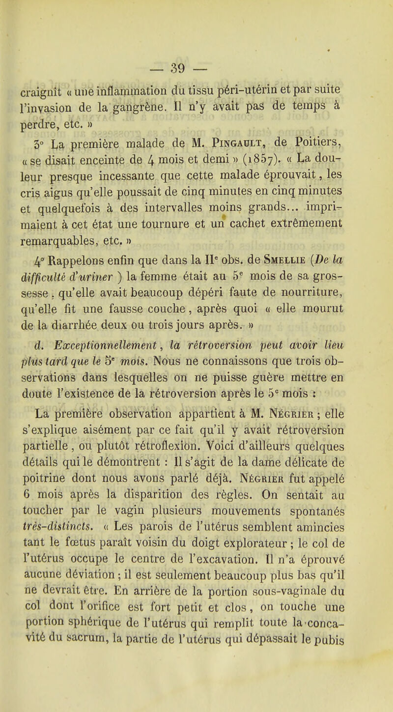 craignît « une inflammation du tissu péri-utérin et par suite l'invasion de la gangrène. Il n'y avait pas de temps à perdre, etc. » 5° I^a première malade de M. Pingault, de Poitiers, a se disait enceinte de 4 mois et demi )> (1867). « La dou- leur presque incessante que cette malade éprouvait, les cris aigus qu'elle poussait de cinq minutes en cinq minutes et quelquefois à des intervalles moins grands... impri^ maient à cet état une tournure et un cachet extrêmement remarquables, etc. » 4° Rappelons enfin que dans la IP obs. de Smellie [De la difficulté d'uriner ) la femme était au 5^ mois de sa gros- sesse. qu'elle avait beaucoup dépéri faute de nourriture, qu'elle fit une fausse couche, après quoi « elle mourut de la diarrhée deux ou trois jours après. » d. Exceptionnellement, la rétroversion peut avoir lieu plus tard que le 5* mois. Nous ne connaissons que trois ob- servations dans lesquelles on ne puisse guère mettre en doute l'existence de la rétroversion après le 5° mois : La première observation appartient à M. Négrier ; elle s'explique aisément par ce fait qu'il y avait rétroversion partielle, ou plutôt rétroflexion. Voici d'ailleurs quelques détails qui le démontrent : 11 s'agit de la dame délicate de poitrine dont nous avons parlé déjà. Négrier fut appelé 6 mois après la disparition des règles. On sentait au toucher par le vagin plusieurs mouvements spontanés très-distincts. « Les parois de l'utérus semblent amincies tant le fœtus paraît voisin du doigt explorateur ; le col de l'utérus occupe le centre de l'excavation. 11 n'a éprouvé aucune déviation ; il est seulement beaucoup plus bas qu'il ne devrait être. En arrière de la portion sous-vaginale du col dont l'orifice est fort petit et clos, on touche une portion sphérique de l'utérus qui remplit toute la conca- vité du sacrum, la partie de l'utérus qui dépassait le pubis