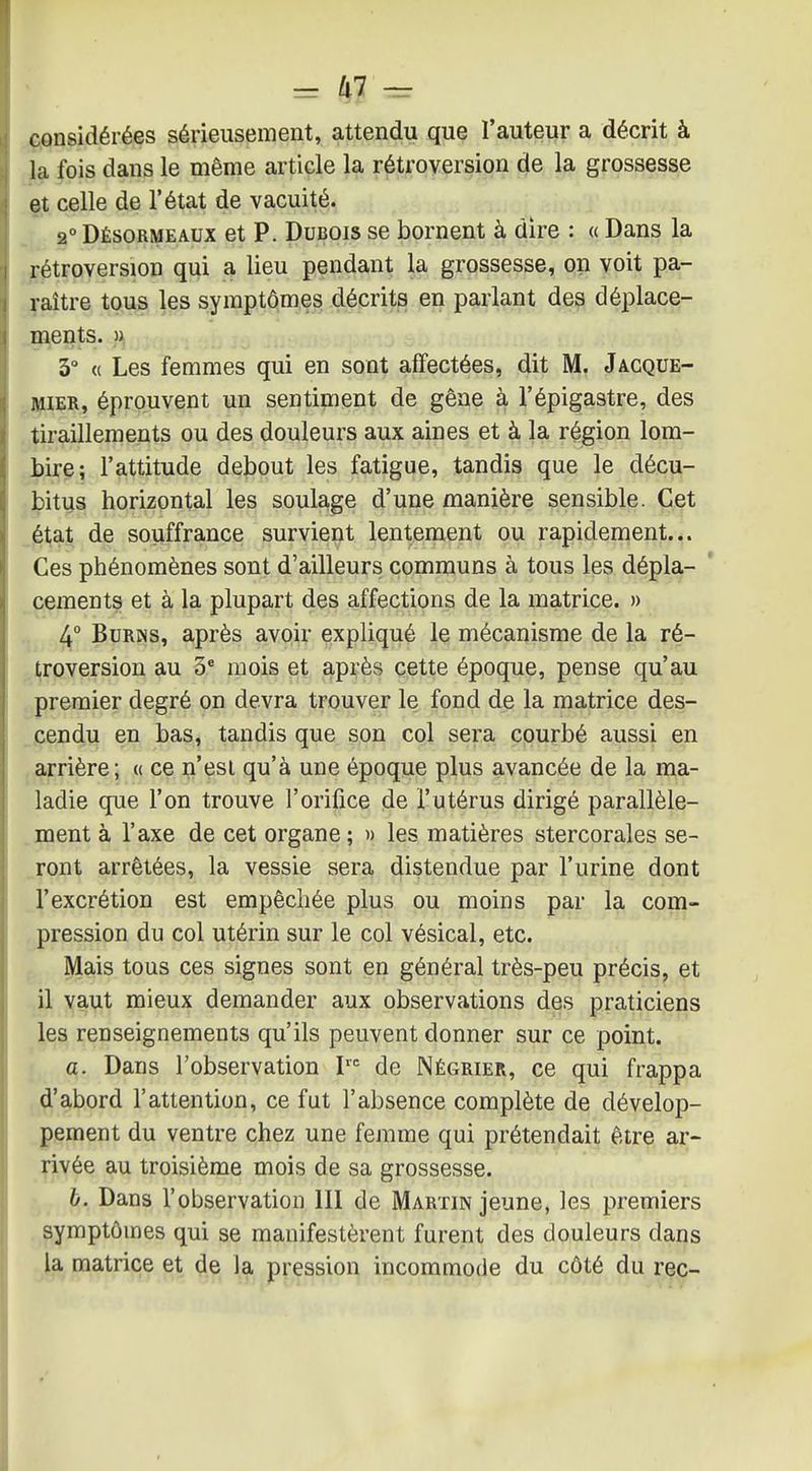 considérées sérieusement, attendu que l'auteur a décrit à la fois dans le même article la rétroversion de la grossesse et celle de l'état de vacuité. 2° Désormeaux et P. Dubois se bornent à dire : « Dans la rétroversion qui a lieu pendant la grossesse, on voit pa- raître tous les symptômes décrits en parlant des déplace- B^ents. )i 3° « Les femmes qui en sont affectées, dit M. Jacque- MiER, éprouvent un sentiment de gêne à l'épigastre, des tiraillements ou des douleurs aux aines et à la région lom- bir^; l'attitude debout les fatigue, tandis que le décu- bitus horizontal les soulage d'une manière sensible. Cet _état de souffrance survient lentement ou rapidement... Ces phénomènes sont d'ailleurs communs à tous les dépla- ' céments et à la plupart des affections de la matrice. » 4° BuRNs, après avoir expliqué le mécanisme de la ré- troversion au 3* mois et après cette époque, pense qu'au premier degré on devra trouver le fond de la matrice des- . cendu en bas, tandis que son col sera courbé aussi en ,arrière; « ce n'esl qu'à une époque plus avancée de la ma- ladie que l'on trouve l'orifice de l'utérus dirigé parallèle- . ment à l'axe de cet organe ; » les matières stercorales se- ront arrêtées, la vessie sera distendue par l'urine dont l'excrétion est empêchée plus ou moins par la com- pression du col utérin sur le col vésical, etc. Mais tous ces signes sont en général très-peu précis, et il vaut mieux demander aux observations des praticiens les renseignements qu'ils peuvent donner sur ce point. a. Dans l'observation de Négrier, ce qui frappa d'abord l'attention, ce fut l'absence complète de dévelop- pement du ventre chez une femme qui prétendait être ar- rivée au troisième mois de sa grossesse. 6. Dans l'observation 111 de Martin jeune, les premiers symptômes qui se manifestèrent furent des douleurs dans la matrice et de la pression incommode du côté du rec-