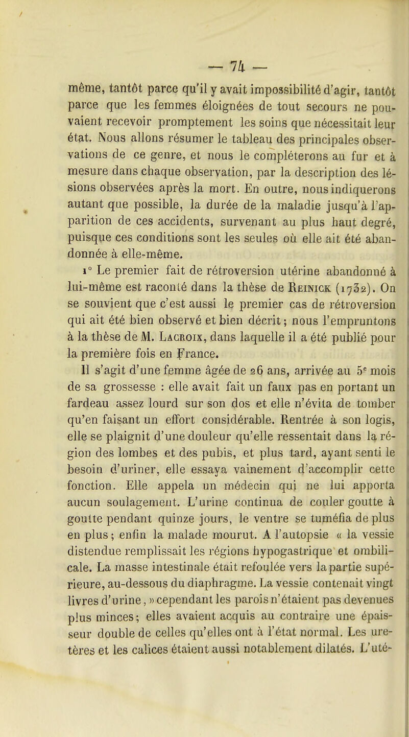 même, tantôt parce qu'il y avait impossibilité d'agir, tantôt parce que les femmes éloignées de tout secours ne pou- vaient recevoir promptement les soins que nécessitait leur état. Nous allons résumer le tableau des principales obser- vations de ce genre, et nous le compléterons au fur et à mesure dans chaque observation, par la description des lé- sions observées après la mort. En outre, nous indiquerons autant que possible, la durée de la maladie jusqu'à l'ap- parition de ces accidents, survenant au plus haut degré, puisque ces conditions sont les seules où elle ait été aban- donnée à elle-même. 1° Le premier fait de rétroversion utérine abandonné à lui-même est raconté dans la thèse de Reinigk (1732). On se souvient que c'est aussi le premier cas de rétroversion qui ait été bien observé et bien décrit ; nous l'empruntons à la thèse de M. Lacroix, dans laquelle il a été publié pour la première fois en France. Il s'agit d'une femme âgée de 26 ans, arrivée au 5' mois de sa grossesse : elle avait fait un faux pas en portant un fardeau assez lourd sur son dos et elle n'évita de tomber qu'en faisant un effort considérable. Rentrée à son logis, elle se plaignit d'une douleur qu'elle ressentait dans la ré- gion des lombes et des pubis, et plus tard, ayant senti le besoin d'uriner, elle essaya vainement d'accomplir cette fonction. Elle appela un médecin qui ne lui apporta aucun soulagement. L'urine continua de couler goutte à goutte pendant quinze jours, le ventre se tuméfia déplus en plus; enfin la malade mourut. A l'autopsie « la vessie distendue remplissait les régions hypogastrique et ombili- cale. La masse intestinale était refoulée vers la partie supé- rieure, au-dessous du diaphragme. La vessie contenait vingt livres d'urine, » cependant les parois n'étaient pas devenues plus minces; elles avaient acquis au contraire une épais- seur double de celles qu'elles ont à l'état normal. Les ure- tères et les calices étaient aussi notablement dilatés. L'uté-