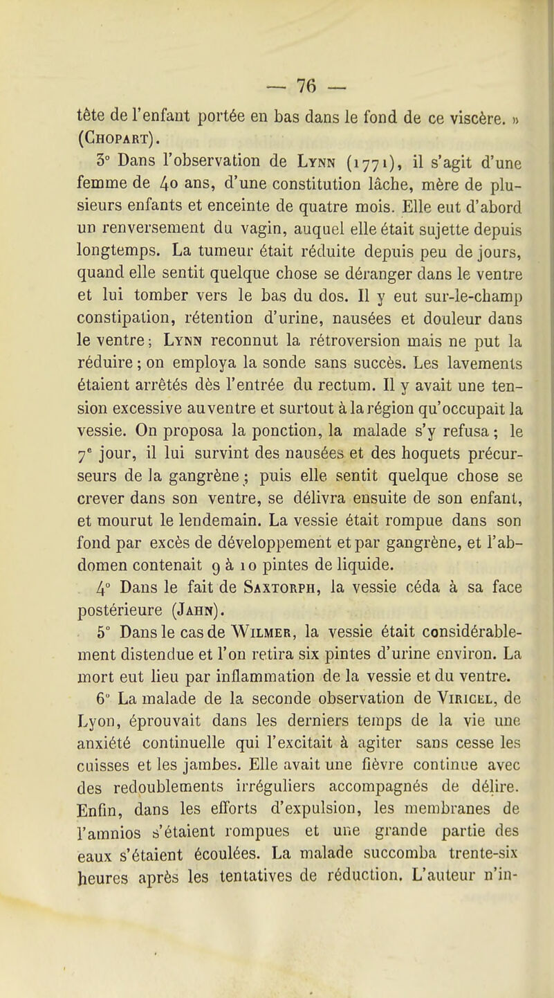 tête de l'enfant portée en bas dans le fond de ce viscère. » (Chopart) . 5° Dans l'observation de Lynn (1771), il s'agit d'une femme de 4o ans, d'une constitution lâche, mère de plu- sieurs enfants et enceinte de quatre mois. Elle eut d'abord un renversement du vagin, auquel elle était sujette depuis longtemps. La tumeur était réduite depuis peu de jours, quand elle sentit quelque chose se déranger dans le ventre et lui tomber vers le bas du dos. Il y eut sur-le-champ constipation, rétention d'urine, nausées et douleur dans le ventre ; Lynn reconnut la rétroversion mais ne put la réduire ; on employa la sonde sans succès. Les lavements étaient arrêtés dès l'entrée du rectum. Il y avait une ten- sion excessive au ventre et surtout à la région qu'occupait la vessie. On proposa la ponction, la malade s'y refusa ; le 7' jour, il lui survint des nausées et des hoquets précur- seurs delà gangrène; puis elle sentit quelque chose se crever dans son ventre, se délivra ensuite de son enfant, et mourut le lendemain. La vessie était rompue dans son fond par excès de développement et par gangrène, et l'ab- domen contenait 9 à 10 pintes de liquide. 4° Dans le fait de Saxtorph, la vessie céda à sa face postérieure (Jahn). 5° Dans le cas de Wilmer, la vessie était considérable- ment distendue et l'on retira six pintes d'urine environ. La mort eut lieu par inflammation de la vessie et du ventre. 6 La malade de la seconde observation de Viricel, de Lyon, éprouvait dans les derniers temps de la vie une anxiété continuelle qui l'excitait à agiter sans cesse les cuisses et les jambes. Elle avait une fièvre continue avec des redoublements irréguliers accompagnés de délire. Enfin, dans les efforts d'expulsion, les membranes de l'amnios s'étaient rompues et une grande partie des eaux s'étaient écoulées. La malade succomba trente-six heures après les tentatives de réduction. L'auteur n'in-