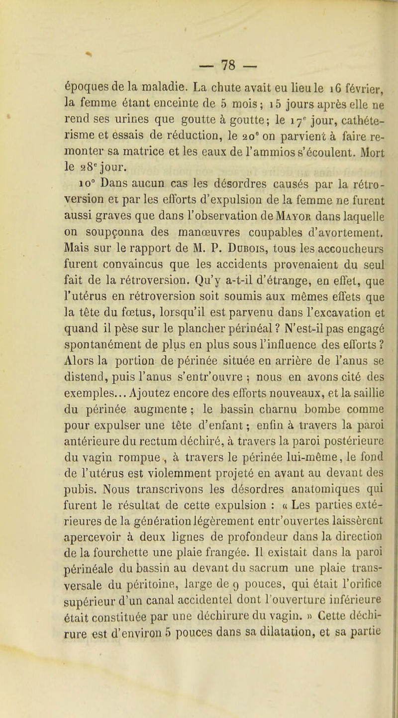 époques de la maladie. La chute avait eu lieu le 16 février, la femme étant enceinte de 5 mois ; 15 jours après elle ne rend ses urines que goutte à goutte; le \f jour, cathéte- risme et essais de réduction, le 20° on parvient à faire re- monter sa matrice et les eaux de l'ammios s'écoulent. Mort le 28'jour. 10° Dans aucun cas les désordres causés par la rétro- version et par les efforts d'expulsion de la femme ne furent aussi graves que dans l'observation de Mayor dans laquelle on soupçonna des manœuvres coupables d'avortement. Mais sur le rapport de M. P. DaBois, tous les accoucheurs furent convaincus que les accidents provenaient du seul- fait de la rétroversion. Qu'y a-t-il d'étrange, en effet, que l'utérus en rétroversion soit soumis aux mêmes effets que la tête du fœtus, lorsqu'il est parvenu dans l'excavation et quand il pèse sur le plancher périnéal ? N'est-il pas engagé spontanément de plus en plus sous l'influence des efforts ? Alors la portion de périnée située en arrière de l'anus se distend, puis l'anus s'entr'ouvre ; nous en avons cité des exemples... Ajoutez encore des efforts nouveaux, et la saillie du périnée augmente ; le bassin charnu bombe comme pour expulser une tête d'enfant ; enfin à travers la paroi antérieure du rectum déchiré, à travers la paroi postérieure du vagin rompue , à travers le périnée lui-même, le fond de l'utérus est violemment projeté en avant au devant des pubis. Nous transcrivons les désordres anatomiques qui furent le résultat de cette expulsion : « Les parties exté- rieures de la génération légèrement entr'ouvertes laissèrent apercevoir à deux lignes de profondeur dans la direction de la fourchette une plaie frangée. Il existait dans la paroi périnéale du bassin au devant du sacrum une plaie trans- versale du péritoine, large de 9 pouces, qui était l'orifice supérieur d'un canal accidentel dont l'ouverture inférieure était constituée par une déchirure du vagin. » Cette déchi- rure est d'environ 5 pouces dans sa dilatation, et sa partie