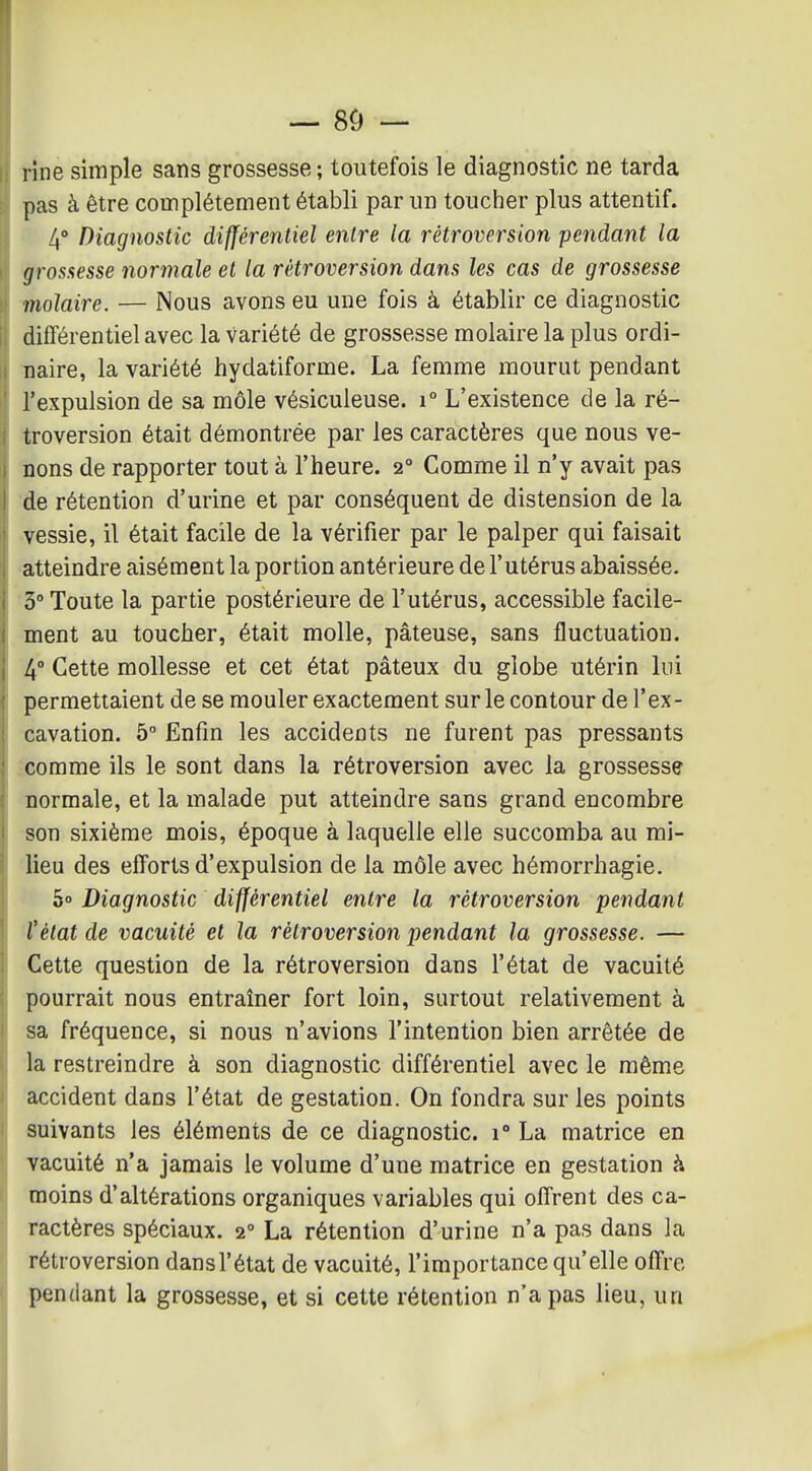 — 8Ô — rîne simple sans grossesse ; toutefois le diagnostic ne tarda pas à être complètement établi par un toucher plus attentif. 4° Diagnostic différentiel entre la rétroversion pendant la grosaesse normale et la rétroversion dans les cas de grossesse molaire. — Nous avons eu une fois à établir ce diagnostic différentiel avec la variété de grossesse molaire la plus ordi- naire, la variété hydatiforme. La femme mourut pendant l'expulsion de sa môle vésiculeuse. i° L'existence de la ré- troversion était démontrée par les caractères que nous ve- nons de rapporter tout à l'heure. 2° Comme il n'y avait pas de rétention d'urine et par conséquent de distension de la vessie, il était facile de la vérifier par le palper qui faisait atteindre aisément la portion antérieure de l'utérus abaissée. 3 Toute la partie postérieure de l'utérus, accessible facile- ment au toucher, était molle, pâteuse, sans fluctuation. 4° Cette mollesse et cet état pâteux du globe utérin lui permettaient de se mouler exactement sur le contour de l'ex- cavation. 5° Enfin les accidents ne furent pas pressants comme ils le sont dans la rétroversion avec la grossesse normale, et la malade put atteindre sans grand encombre son sixième mois, époque à laquelle elle succomba au mi- lieu des efforts d'expulsion de la môle avec hémorrhagie. 5» Diagnostic différentiel entre la rétroversion pendant l'état de vacuité et la rétroversion pendant la grossesse. — Cette question de la rétroversion dans l'état de vacuité pourrait nous entraîner fort loin, surtout relativement à sa fréquence, si nous n'avions l'intention bien arrêtée de la restreindre à son diagnostic différentiel avec le même accident dans l'état de gestation. On fondra sur les points suivants les éléments de ce diagnostic. 1° La matrice en vacuité n'a jamais le volume d'une matrice en gestation à moins d'altérations organiques variables qui offrent des ca- ractères spéciaux. 2° La rétention d'urine n'a pas dans la rétroversion dans l'état de vacuité, l'importance qu'elle offre pendant la grossesse, et si cette rétention n'a pas lieu, un