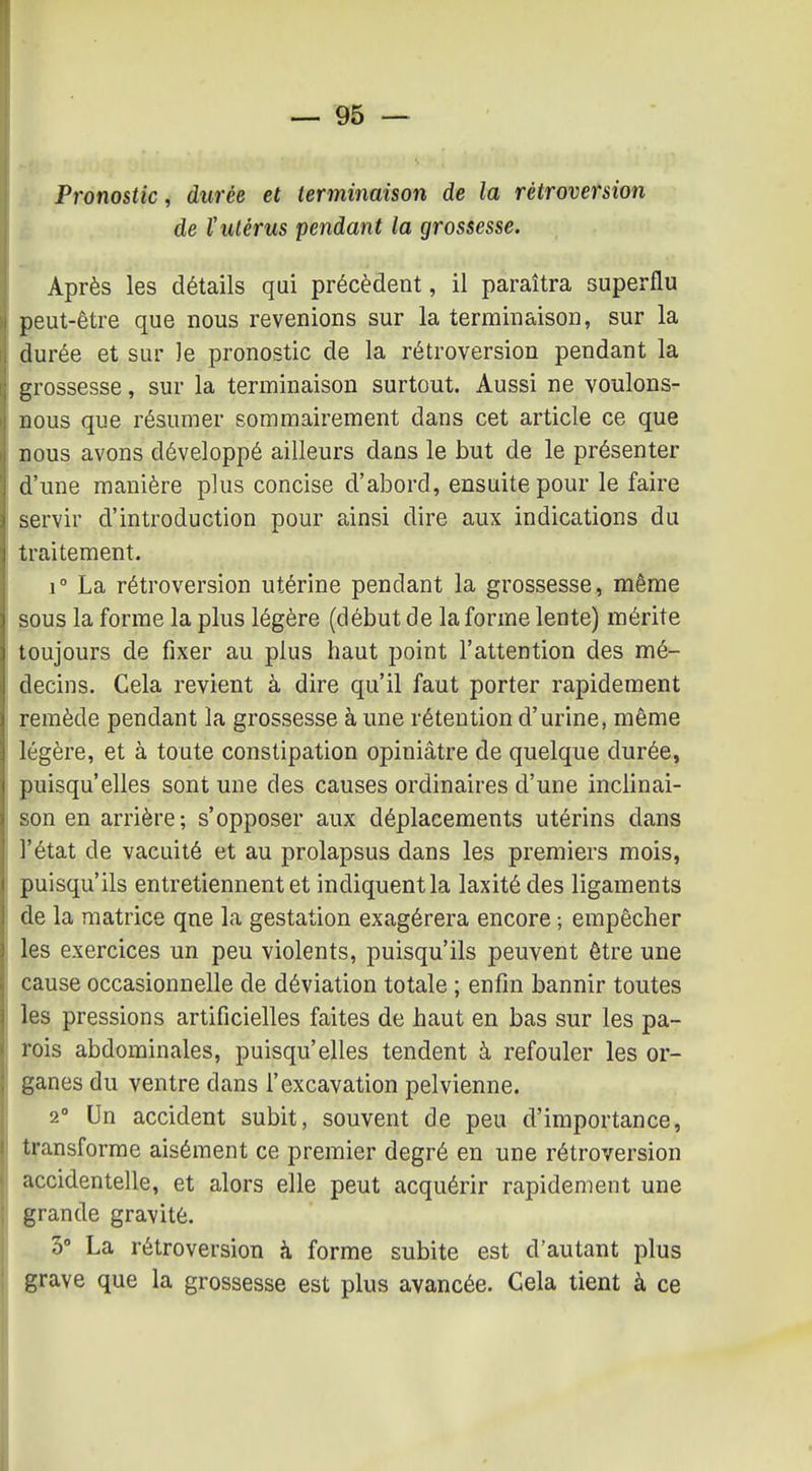 Pronostic, durée et terminaison de la rétroversion de ïutérus pendant la grossesse. Après les détails qui précèdent, il paraîtra superflu peut-être que nous revenions sur la terminaison, sur la durée et sur le pronostic de la rétroversion pendant la grossesse, sur la terminaison surtout. Aussi ne voulons- nous que résumer sommairement dans cet article ce que nous avons développé ailleurs dans le but de le présenter d'une manière plus concise d'abord, ensuite pour le faire servir d'introduction pour ainsi dire aux indications du traitement. 1° La rétroversion utérine pendant la grossesse, même sous la forme la plus légère (début de la forme lente) mérite toujours de fixer au plus haut point l'attention des mé- decins. Cela revient à dire qu'il faut porter rapidement remède pendant la grossesse à une rétention d'urine, même légère, et à toute constipation opiniâtre de quelque durée, puisqu'elles sont une des causes ordinaires d'une inclinai- son en arrière; s'opposer aux déplacements utérins dans l'état de vacuité et au prolapsus dans les premiers mois, puisqu'ils entretiennent et indiquent la laxitédes ligaments de la matrice qne la gestation exagérera encore ; empêcher les exercices un peu violents, puisqu'ils peuvent être une cause occasionnelle de déviation totale ; enfin bannir toutes les pressions artificielles faites de haut en bas sur les pa- rois abdominales, puisqu'elles tendent à refouler les or- ganes du ventre dans l'excavation pelvienne. 2° Un accident subit, souvent de peu d'importance, transforme aisément ce premier degré en une rétroversion accidentelle, et alors elle peut acquérir rapidement une grande gravité. 3° La rétroversion à forme subite est d'autant plus grave que la grossesse est plus avancée. Cela tient à ce