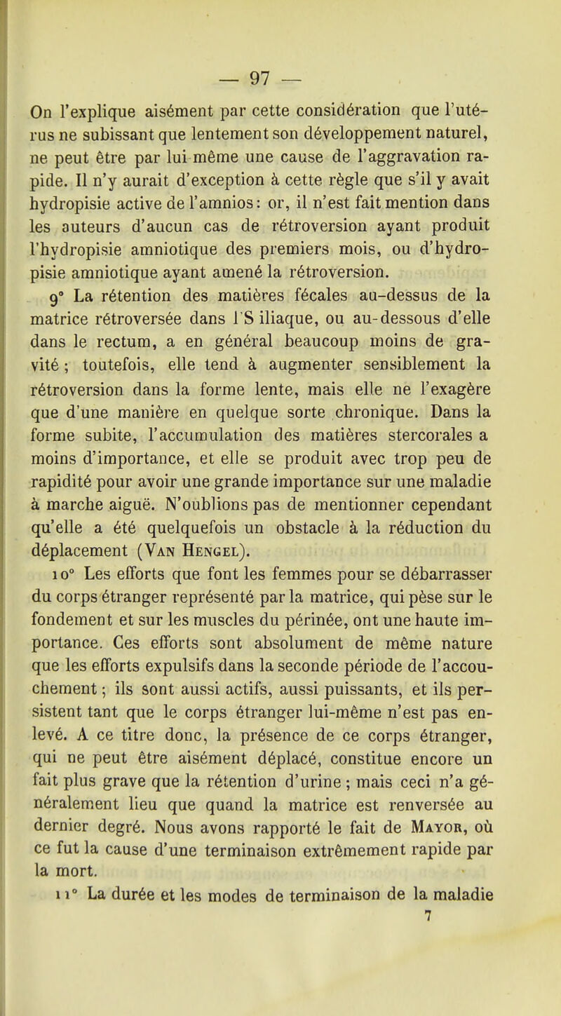 On l'explique aisément par cette considération que l'uté- rus ne subissant que lentement son développement naturel, ne peut être par lui même une cause de l'aggravation ra- pide. Il n'y aurait d'exception à cette règle que s'il y avait hydropisie active de l'aranios : or, il n'est fait mention dans les auteurs d'aucun cas de rétroversion ayant produit l'hydropisie amniotique des premiers mois, ou d'hydro- pisie amniotique ayant amené la rétroversion. 9° La rétention des matières fécales au-dessus de la matrice rétroversée dans I S iliaque, ou au-dessous d'elle dans le rectum, a en général beaucoup moins de gra- vité ; toutefois, elle tend à augmenter sensiblement la rétroversion dans la forme lente, mais elle ne l'exagère que d'une manière en quelque sorte chronique. Dans la forme subite, l'accumulation des matières stercorales a moins d'importance, et elle se produit avec trop peu de rapidité pour avoir une grande importance sur une maladie à marche aiguë. N'oublions pas de mentionner cependant qu'elle a été quelquefois un obstacle à la réduction du déplacement (Van Hengel). 10° Les efforts que font les femmes pour se débarrasser du corps étranger représenté parla matrice, qui pèse sur le fondement et sur les muscles du périnée, ont une haute im- portance. Ces efforts sont absolument de même nature que les efforts expulsifs dans la seconde période de l'accou- chement ; ils sont aussi actifs, aussi puissants, et ils per- sistent tant que le corps étranger lui-même n'est pas en- levé. A ce titre donc, la présence de ce corps étranger, qui ne peut être aisément déplacé, constitue encore un fait plus grave que la rétention d'urine ; mais ceci n'a gé- néralement lieu que quand la matrice est renversée au dernier degré. Nous avons rapporté le fait de Mayor, où ce fut la cause d'une terminaison extrêmement rapide par la mort. 11 La durée et les modes de terminaison de la maladie 7