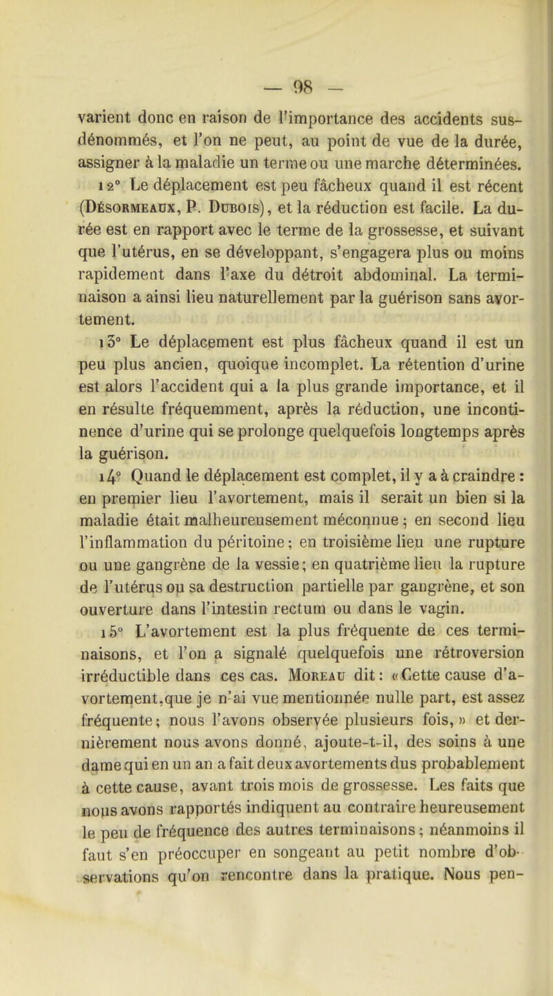 varient donc en raison de l'importance des accidents sus- dénommés, et l'on ne peut, au point de vue de la durée, assigner à la maladie un terme ou une marche déterminées. 12° Le déplacement est peu fâcheux quand il est récent (Désormeadx, p. Dubois), et la réduction est facile. La du- rée est en rapport avec le terme de la grossesse, et suivant que l'utérus, en se développant, s'engagera plus ou moins rapidement dans l'axe du détroit abdominal. La termi- naison a ainsi lieu naturellement par la guérison sans ayor- tement. i3° Le déplacement est plus fâcheux quand il est un peu plus ancien, quoique incomplet. La rétention d'urine est alors l'accident qui a la plus grande importance, et il en résulte fréquemment, après la réduction, une inconti- nence d'urine qui se prolonge quelquefois longtemps après la guérison. i4- Quand le déplacement est complet, il y a à craindre : en premier lieu l'avortement, mais il serait un bien si la maladie était malheureusement méconnue ; en second lieu l'inflammation du péritoine ; en troisième lieu une rupture iou une gangrène de la vessie ; en quatrième lieu la rupture de l'utérus op sa destruction partielle par gangrène, et son ouverture dans l'intestin rectum ou dans le vagin. i5° L'avortement est la plus fréquente de ces termi- naisons, et l'on a signalé quelquefois une rétroversion irréductible dans ces cas. Moreau dit: «Cette cause d'a- vorteraent.que je n'ai vue mentionnée nulle part, est assez fréquente; nous l'avons observée plusieurs fois,» et der- nièrement nous avons donné, ajoute-t-il, des soins à une dame qui en un an a fait deux avortements dus probablement à cette cause, avant trois mois de grossesse. Les faits que nous avons rapportés indiquent au contraire heureusement le peu de fréquence des autres terminaisons ; néanmoins il faut s'en préoccuper en songeant au petit nombre d'ob-- servations qu'on rencontre dans la pratique. Nous pen-