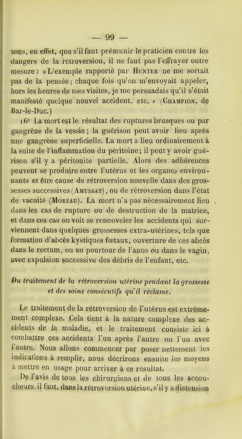 sons, en effet, que s'il faut prémunir le praticien contre les dangers de la rétroversion, il ne faut pas l'effrayer outre mesure : « L'exemple rapporté par Hunter ne me sortait pas de la pensée ; chaque fois qu'on m'envoyait appeler, hors les heures de mes visites, je me persuadais qu'il s'était manifesté quelque nouvel accident, etc. » (Champion, dç Bar-le-Duc.) 16° La mort est le résultat des ruptures brusques ou par gangrène de la vessie ; la guérison peut avoir lieu après une gangrène superficielle. La mort a lieu ordinairement à la suite de l'inflammation du péritoine ; il peut y avoir gué- rison s'il y a péritonite partielle. Alors des adhérences peuvent se produire entre l'utérus et les organes environ- aants et être cause de rétroversion nouvelle dans des gros- sesses successives (Amussat) , ou de rétroversion dans l'état de vacuité (Moreau). La mort n'a pas nécessairement lieu dans les cas de rupture ou de destruction de la matrice, ■et dans ces cas on voit se renouveler les accidents qui sur- viennent dans quelques grossesses extra-utérines, tels que formation d'abcès kystiques fœtaux, ouverture de ces abcès dans le rectum, ou au pourtour de l'aniis ou dans le vagin, avec expulsion successive des débris de l'enf^int, etc. Du traitement de la rétroversion utérine pendant la grossesse et des soins consécutifs qu'il réclame. Le traitement de la rétroversion de l'utérus est extrême- ment complexe. Gela tient à la nature complexe des ac- cidents de la maladie, et le traitement consiste ici à combattre ces accidents l'un après l'autre ou l'un avec l'autre. Nous allons commencer par poser nettement les indications à remplir, nous décrirons ensuite les moyens à mettre en usage pour arriver à ce résultat. ■ ,De l'avis de tous les chirurgiens et de tous les accou- çheurs, il faut, dans la rétroversion utérine, s'il y a cfistension