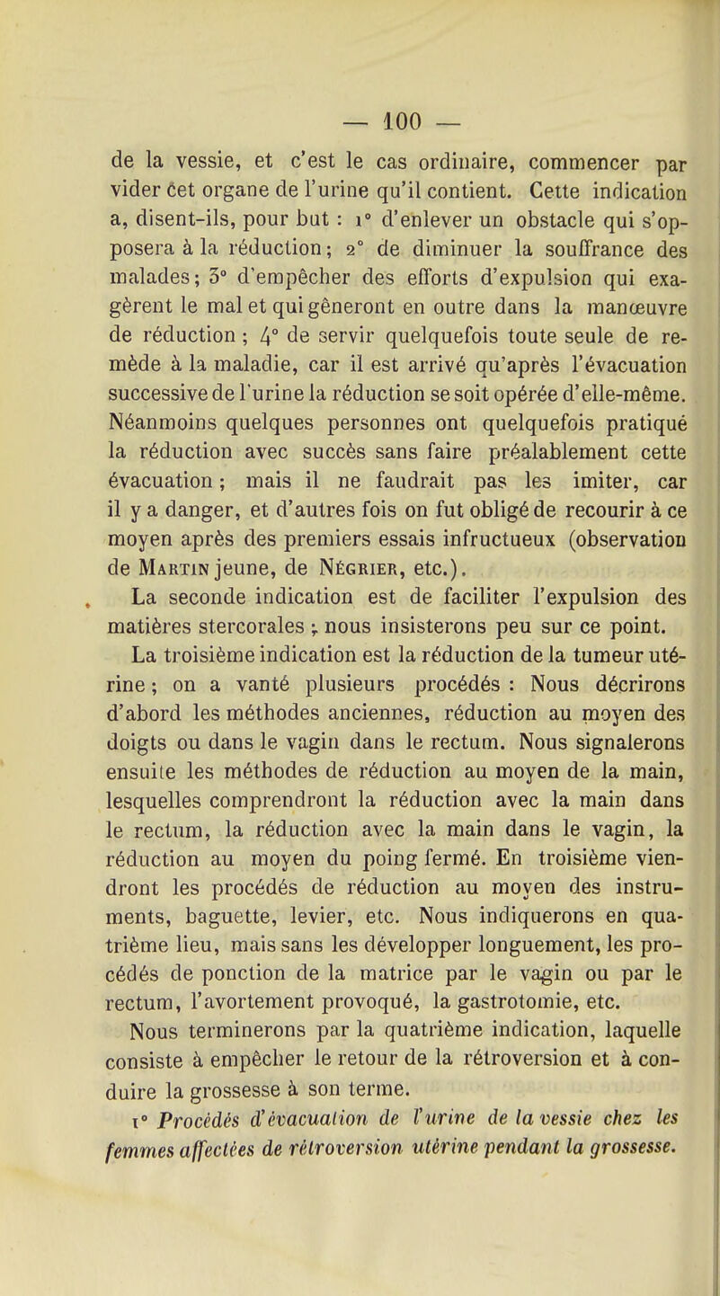 de la vessie, et c'est le cas ordinaire, commencer par vider Cet organe de l'urine qu'il contient. Cette indication a, disent-ils, pour but : i» d'enlever un obstacle qui s'op- posera à la réduction; 2° de diminuer la souffrance des malades; 3° d'empêcher des efforts d'expulsion qui exa- gèrent le mal et qui gêneront en outre dans la manœuvre de réduction ; 4° de servir quelquefois toute seule de re- mède à la maladie, car il est arrivé qu'après l'évacuation successive de l'urine la réduction se soit opérée d'elle-même. Néanmoins quelques personnes ont quelquefois pratiqué la réduction avec succès sans faire préalablement cette évacuation ; mais il ne faudrait pas les imiter, car il y a danger, et d'autres fois on fut obligé de recourir à ce moyen après des premiers essais infructueux (observation de Martin jeune, de Négrier, etc.). La seconde indication est de faciliter l'expulsion des matières stercorales v nous insisterons peu sur ce point. La troisième indication est la réduction de la tumeur uté- rine ; on a vanté plusieurs procédés : Nous décrirons d'abord les méthodes anciennes, réduction au moyen des doigts ou dans le vagin dans le rectum. Nous signalerons ensuite les méthodes de réduction au moyen de la main, lesquelles comprendront la réduction avec la main dans le rectum, la réduction avec la main dans le vagin, la réduction au moyen du poing fermé. En troisième vien- dront les procédés de réduction au moyen des instru- ments, baguette, levier, etc. Nous indiquerons en qua- trième lieu, mais sans les développer longuement, les pro- cédés de ponction de la matrice par le vagin ou par le rectum, l'avortement provoqué, la gastrotomie, etc. Nous terminerons par la quatrième indication, laquelle consiste à empêcher le retour de la rétroversion et à con- duire la grossesse à son terme. ï Procédés d'évacuation de l'urine de la vessie chez les femmes affectées de rétroversion utérine pendant la grossesse.