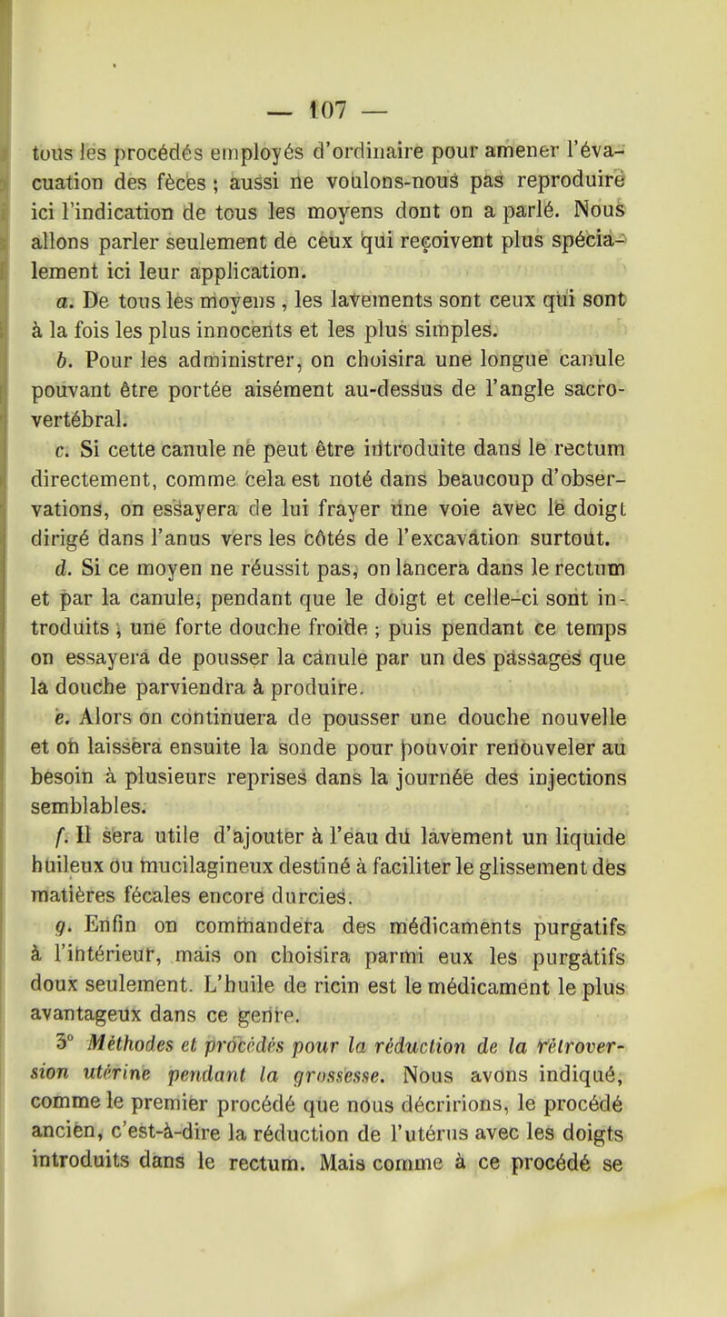 tous les procédés employés d'ordinaire pour amener l'éva- cuation des fècès ; aussi ne voulons-nouâ pas reproduire ici l'indication de tous les moyens dont on a parlé. Nous allons parler seulement de ceux iqiii reçoivent plus spécia-> lement ici leur application. a. De tous les moyens , les lavements sont ceux qui sont à la fois les plus innocents et les plus simples. b. Pour les administrer, on choisira une longue canule pouvant être portée aisément au-dessus de l'angle sacro- vertébral. c. Si cette canule nè peut être iritroduite dans le rectum directement, comme fcelaest noté dans beaucoup d'obser- vations, on essayera de lui frayer line voie avec lë doigt dirigé dans l'anus vers les côtés de l'excavation surtout. d. Si ce moyen ne réussit pas, on lancera dans le rectum et par la canule^ pendant que le doigt et celle-ci sont in-, troduits i une forte douche froide ; puis pendant ce temps on essayera de pousser la canule par un des passages que la douche parviendra à produire, è. Alors on continuera de pousser une douche nouvelle et oh laissera ensuite la sonde pour jiouvoir renouveler au besoin à plusieurs reprises dans la journée des injections semblables. f. Il sera utile d'àjoutër à l'ëau dû làvëment un liquide huileux ou mucilagineux destiné à faciliter le glissement des matières fécales encore durcies. g. Enfin on comrhandera des médicaments purgatifs à l'intérieur, mais on choisira parmi eux les purgatifs doux seulement. L'huile de ricin est le médicament le plus avantageux dans ce geni'e. 3° Méthodes et procédés pour la réduction de la Télrover- sion utérine pendant la grnssesne. Nous avons indiqué, comme le premier procédé que nous décririons, le procédé ancien, c'est-à-dire la réduction de l'utérus avec les doigts introduits dans le rectum. Mais comme à ce procédé se