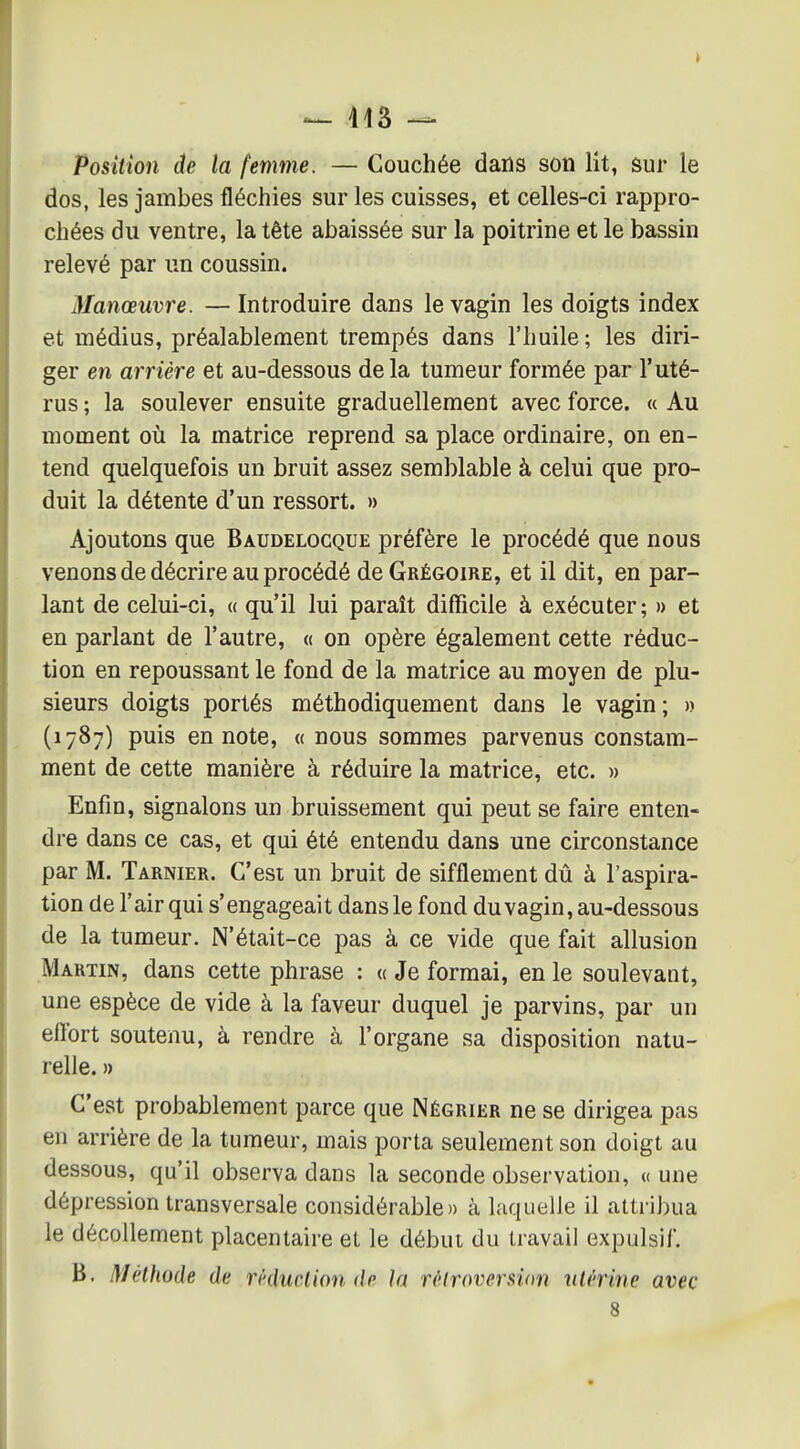 — 413 — Position de la femme. — Couchée dans son lit, sur le dos, les jambes fléchies sur les cuisses, et celles-ci rappro- chées du ventre, la tête abaissée sur la poitrine et le bassin relevé par un coussin. Manœuvre. — Introduire dans le vagin les doigts index et médius, préalablement trempés dans l'huile ; les diri- ger en arrière et au-dessous delà tumeur formée par l'uté- rus ; la soulever ensuite graduellement avec force. « Au moment où la matrice reprend sa place ordinaire, on en- tend quelquefois un bruit assez semblable à celui que pro- duit la détente d'un ressort. » Ajoutons que Baudelocque préfère le procédé que nous venons de décrire au procédé de Grégoire, et il dit, en par- lant de celui-ci, « qu'il lui paraît difficile à exécuter; » et en parlant de l'autre, « on opère également cette réduc- tion en repoussant le fond de la matrice au moyen de plu- sieurs doigts portés méthodiquement dans le vagin; » (1787) puis en note, « nous sommes parvenus constam- ment de cette manière à réduire la matrice, etc. » Enfin, signalons un bruissement qui peut se faire enten- dre dans ce cas, et qui été entendu dans une circonstance par M. Tarnier. C'est un bruit de sifflement dû à l'aspira- tion de l'air qui s'engageait dans le fond du vagin, au-dessous de la tumeur. N'était-ce pas à ce vide que fait allusion Martin, dans cette phrase : a Je formai, en le soulevant, une espèce de vide à la faveur duquel je parvins, par un effort soutenu, à rendre à l'organe sa disposition natu- relle. » C'est probablement parce que Négrier ne se dirigea pas en arrière de la tumeur, mais porta seulement son doigt au dessous, qu'il observa dans la seconde observation, « une dépression transversale considérable» à laquelle il attri])ua le décollement placentaire et le début du travail expulsif. B. Méthode de réduction de la rèlrovcrmm utérine avec 8