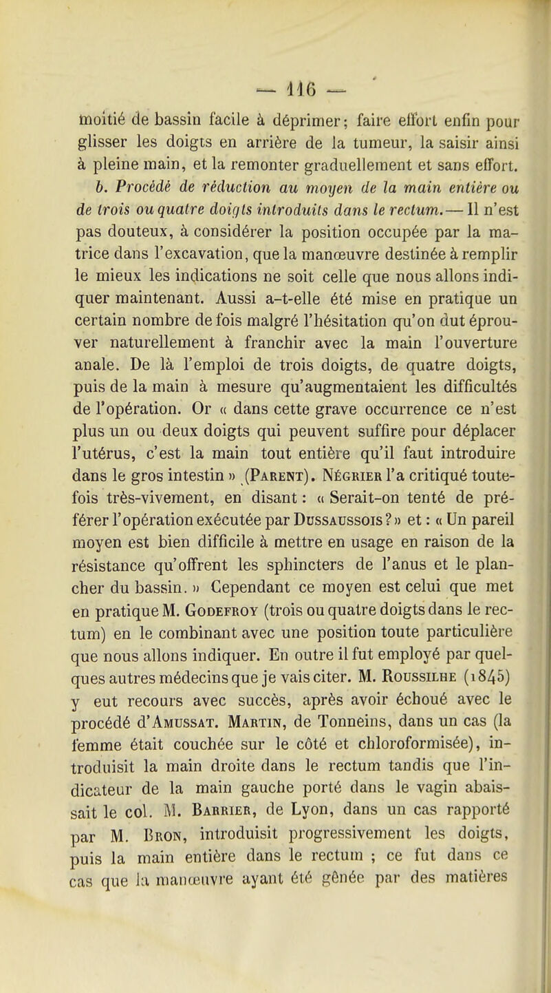 — dl6 — moitié de bassin facile à déprimer ; faire effort enfin pour glisser les doigts en arrière de la tumeur, la saisir ainsi à pleine main, et la remonter graduellement et sans effort. b. Procédé de réduction au moyen de la main entière ou de trois ou quatre doigts introduits dans le rectum.— Il n'est pas douteux, à considérer la position occupée par la ma- trice dans l'excavation, que la manœuvre destinée à remplir le mieux les indications ne soit celle que nous allons indi- quer maintenant. Aussi a-t-elle été mise en pratique un certain nombre de fois malgré l'hésitation qu'on dut éprou- ver naturellement à franchir avec la main l'ouverture anale. De là l'emploi de trois doigts, de quatre doigts, puis de la main à mesure qu'augmentaient les difficultés de l'opération. Or « dans cette grave occurrence ce n'est plus un ou deux doigts qui peuvent suffire pour déplacer l'utérus, c'est la main tout entière qu'il faut introduire dans le gros intestin » (Parent). Négrier l'a critiqué toute- fois très-vivement, en disant : <( Serait-on tenté de pré- férer l'opération exécutée par Dussaussois ?» et : « Un pareil moyen est bien difficile à mettre en usage en raison de la résistance qu'offrent les sphincters de l'anus et le plan- cher du bassin. » Cependant ce moyen est celui que met en pratique M. Godefroy (trois ou quatre doigts dans le rec- tum) en le combinant avec une position toute particulière que nous allons indiquer. En outre il fut employé par quel- ques autres médecins que je vais citer. M. RoussiLHE (1845) y eut recours avec succès, après avoir échoué avec le procédé d'AMUSSAT. Martin, de Tonneins, dans un cas (la femme était couchée sur le côté et chloroformisée), in- troduisit la main droite dans le rectum tandis que l'in- dicateur de la main gauche porté dans le vagin abais- sait le col. M. Barrier, de Lyon, dans un cas rapporté par M. Bron, introduisit progressivement les doigts, puis la main entière dans le rectum ; ce fut dans ce cas que ki manœuvre ayant été gênée par des matières