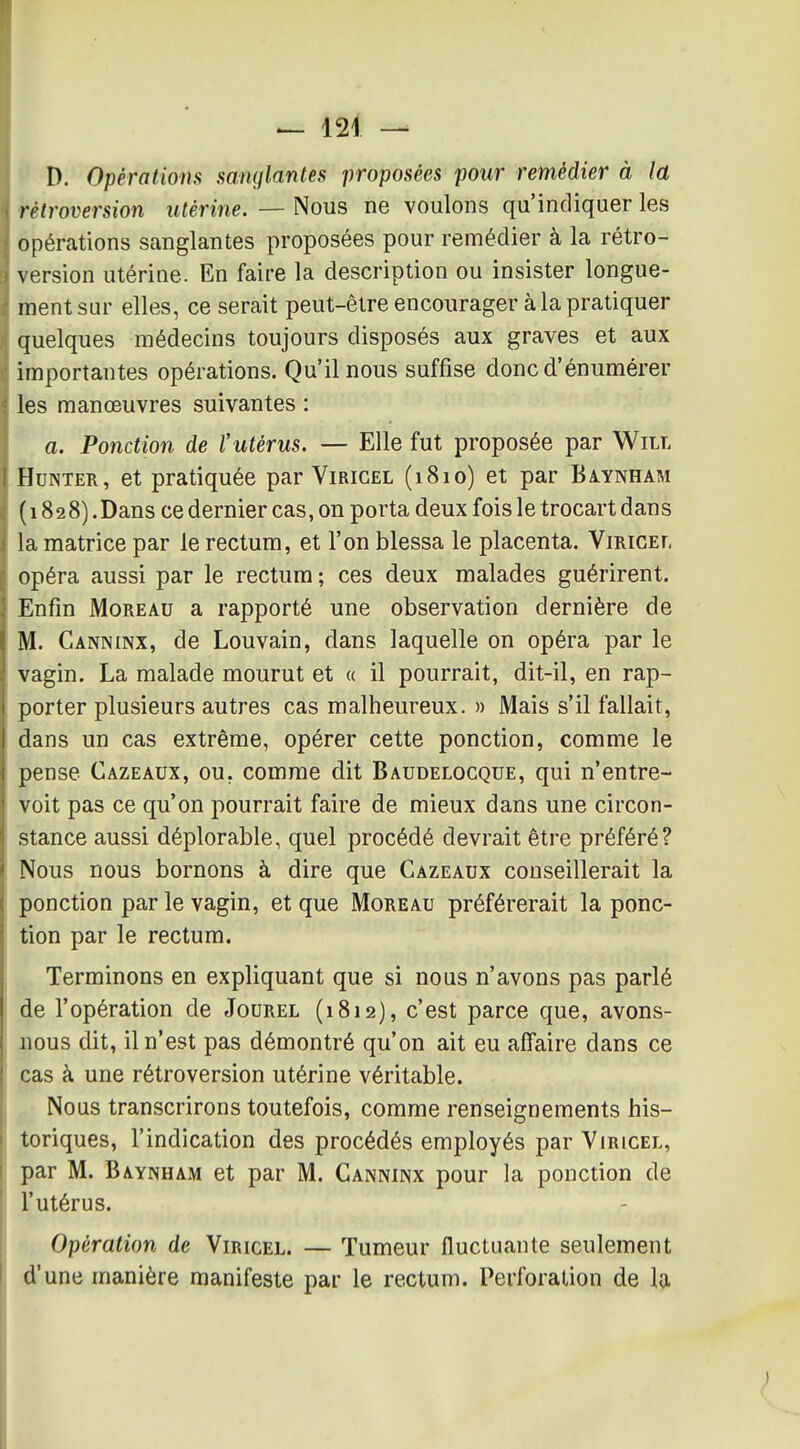 D. Opérations sanglantes 'proposées pour remédier à la rétroversion utérine. — Nous ne voulons qu'indiquer les opérations sanglantes proposées pour remédier à la rétro- version utérine. En faire la description ou insister longue- ment sur elles, ce serait peut-être encourager à la pratiquer quelques médecins toujours disposés aux graves et aux importantes opérations. Qu'il nous suffise doncd'énumérer les manœuvres suivantes : a. Ponction de l'utérus. — Elle fut proposée par Will HuNTER, et pratiquée par Viricel (1810) et par Baynham (1828). Dans ce dernier cas, on porta deux fois le trocart dans la matrice par le rectum, et l'on blessa le placenta. Viricef, opéra aussi par le rectum ; ces deux malades guérirent. Enfin MoREAU a rapporté une observation dernière de ' M. Canninx, de Louvain, dans laquelle on opéra par le vagin. La malade mourut et « il pourrait, dit-il, en rap- porter plusieurs autres cas malheureux. » Mais s'il fallait, ! dans un cas extrême, opérer cette ponction, comme le pense Cazeaux, ou, comme dit Baudelocque, qui n'entre- voit pas ce qu'on pourrait faire de mieux dans une circon- stance aussi déplorable, quel procédé devrait être préféré? Nous nous bornons à dire que Cazeaux conseillerait la ponction par le vagin, et que Moreau préférerait la ponc- tion par le rectum. Terminons en expliquant que si nous n'avons pas parlé de l'opération de Jourel (1812), c'est parce que, avons- nous dit, il n'est pas démontré qu'on ait eu affaire dans ce cas à une rétroversion utérine véritable. Nous transcrirons toutefois, comme renseignements his- toriques, l'indication des procédés employés par Yiricel, ( par M. Baynham et par M. Canninx pour la ponction de ji l'utérus. Opération de Viricel. — Tumeur fluctuante seulement d'une manière manifeste par le rectum. Perforation de la. I