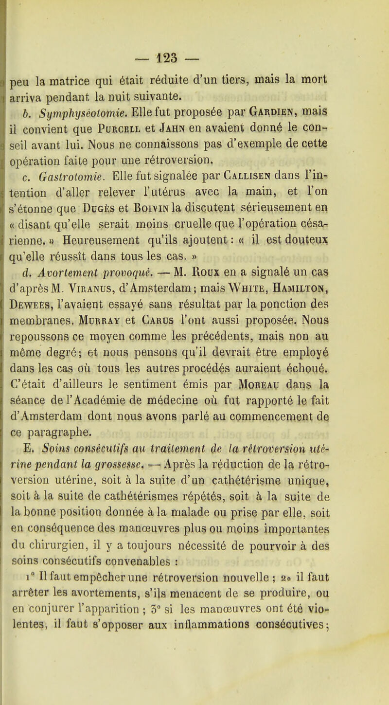 peu la matrice qui était réduite d'un tiers, mais la mort arriva pendant la nuit suivante. b. Symphyséolomie. Elle fut proposée par Gardien, mais ii convient que Purgell et Jahn en avaient donné le con- seil avant lui. Nous ne connaissons pas d'exemple de cette opération faite pour une rétroversion. c. Gastrolomie. Elle fut signalée par Gallisen dans l'in- tention d'aller relever l'utérus avec la main, et l'on s'étonne que Dugès et BoiviNla discutent sérieusement en « disant qu'elle serait moins cruelle que l'opération césa- rienne. » Heureusement qu'ils ajoutent : « il est douteux qu'elle réussît dans tous les cas. » d. Avortement provoqué. — M. Roux en a signalé un cas d'après M. Viranus, d'Amsterdam; mais White, Hamilton, Dewees, l'avaient essayé sans résultat par la ponction des membranes. Murray et Carus l'ont aussi proposée. Nous repoussons ce moyen comme les précédents, mais non au même degré; et nous pensons qu'il devrait être employé dans les cas où tous les autres procédés auraient échoué. C'était d'ailleurs le sentiment émis par Moreau dans la séance de l'Académie de médecine où fut rapporté le fait d'Amsterdam dont nous avons parlé au commencement de ce paragraphe. E. Soins consécutifs au traitement de la rétroversion uté- rine pendant la grossesse. — Après la réduction de la rétro- version utérine, soit à la suite d'un cathétérisme unique, soit à la suite de cathétérismes répétés, soit à la suite de la bonne position donnée à la malade ou prise par elle, soit en conséquence des manœuvres plus ou moins importantes du chirurgien, il y a toujours nécessité de pourvoir à des soins consécutifs convenables : 1° Il faut empêcher une rétroversion nouvelle ; 20 il faut arrêter les avortements, s'ils menacent de se produire, ou en conjurer l'apparition ; 3° si les manœuvres ont été vio- lentes, il faut s'opposer aux inflammations consécutives j