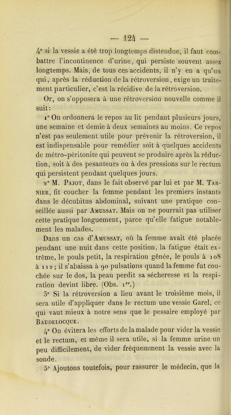 4 si la vessie a été trop longtemps distendue, il faut com- battre l'incontinence d'urine, qui persiste souvent assez longtemps. Mais, de tous ces accidents, il n'y en a qu'un qui, après la réduction de la rétroversion, exige un traite- ment particulier, c'est la récidive de la rétroversion. Or, on s'opposera à une rétroversion nouvelle comme il suit: 1° On ordonnera le repos au lit pendant plusieurs jours, une semaine et demie à deux semaines au moins. Ce repos n'est pas seulement utile pour prévenir la rétroversion, il est indispensable pour remédier soit à quelques accidents de métro-péritonite qui peuvent se produire après la réduc- tion, soit à des pesanteurs ou à des pressions sur le rectum qui persistent pendant quelques jours. 2° M. Pajot, dans le fait observé par lui et par M. Tar- NiER, fît coucher la femme pendant les premiers instants dans le décubitus abdominal, suivant une pratique con- seillée aussi par Amussat. Mais on ne pourrait pas utiliser cette pratique longuement, parce qu'elle fatigue notable- ment les malades. Dans un cas d'Amussat, où la femme avait été placée pendant une nuit dans cette position, la fatigue était ex- trême, le pouls petit, la respiration gênée, le pouls à io8 à 112 ; il s'abaissa à 90 pulsations quand la femme fut cou- chée sur le dos, la peau perdit sa sécheresse et la respi- ration devint libre. (Obs. 1.) 3° Si la rétroversion a lieu avant le troisième mois, il sera utile d'appliquer dans le rectum une vessie Garel, ce qui vaut mieux à notre sens que le pessaire employé par Baudelocque. 4» On évitera les efforts de la malade pour vider la vessie et le rectum, et même il sera utile, si la femme urine un peu difficilement, de vider fréquemment la vessie avec la sonde. 5° Ajoutons toutefois, pour rassurer le médecin, que la