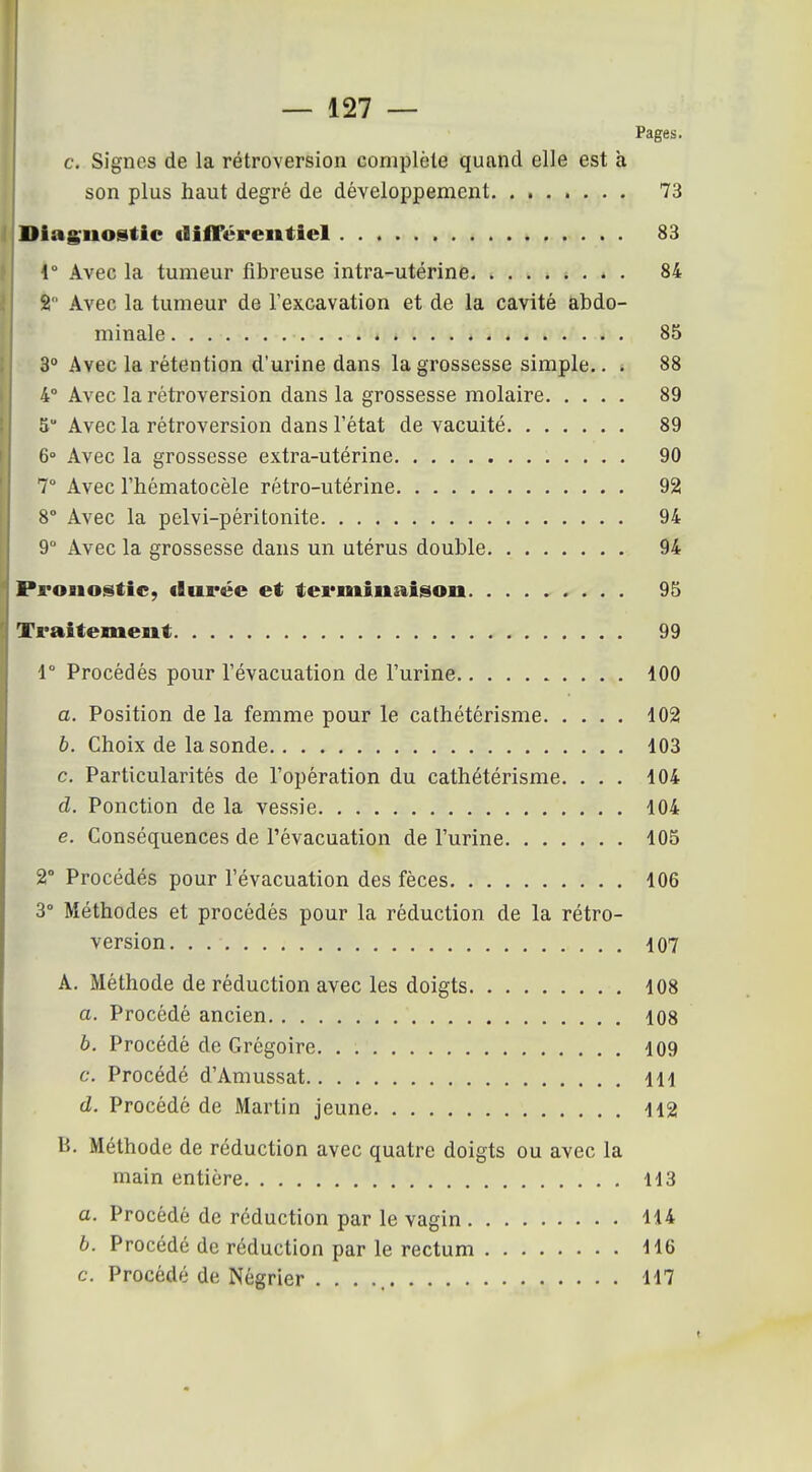 Pages c. Signes de la rétroversion complète quand elle est à son plus haut degré de développement Diagnostic «lilTéreiitiel 83 1 Avec la tumeur fibreuse intra-utérine 84 2 Avec la tumeur de l'excavation et de la cavité abdo- minale 85 3 Avec la rétention d'urine dans la grossesse simple.. . 88 4° Avec la rétroversion dans la grossesse molaire 89 5 Avec la rétroversion dans l'état de vacuité 89 6° Avec la grossesse extra-utérine 90 7° Avec l'hématocèle rétro-utérine 92 8° Avec la pelvi-péritonite 94 9° Avec la grossesse dans un utérus double 94 Pronostic, «lurée et terminaison 95 Traitement 99 V Procédés pour l'évacuation de l'urine 100 a. Position de la femme pour le cathétérisme 102 b. Choix de la sonde 103 c. Particularités de l'opération du cathétérisme. ... 104 d. Ponction de la vessie 104 e. Conséquences de l'évacuation de l'urine 105 2° Procédés pour l'évacuation des fèces 106 3° Méthodes et procédés pour la réduction de la rétro- version 107 A. Méthode de réduction avec les doigts 108 a. Procédé ancien 108 b. Procédé de Grégoire 109 c. Procédé d'Amussat 111 d. Procédé de Martin jeune 112 B. Méthode de réduction avec quatre doigts ou avec la main entière 113 a. Procédé de réduction par le vagin 114 b. Procédé de réduction par le rectum 116 c. Procédé de Négrier . . . 117