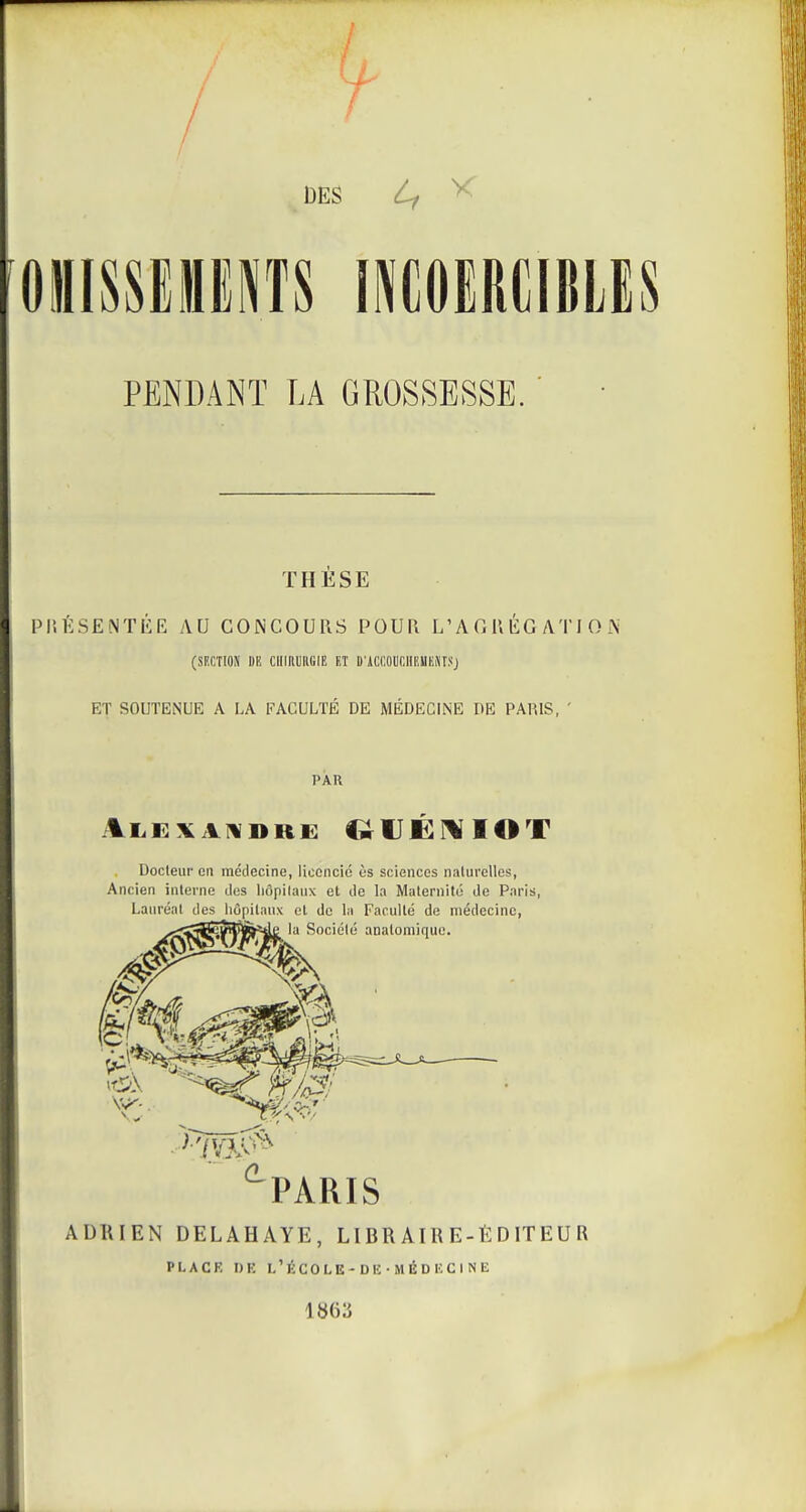 DES Lf ^ OilISSElENTS INCOIRCIBLIS PENDANT LA GROSSESSE. THESE PI'.ÉSENTÉE AU CONCOURS POUR L'A0R ÉG ATI O ÎS' (SF.CTIOÎI DK CIlinUIlGIE KT D'iCCOUniIEUHNr.'ij ET SOUTENUE A LA FACULTÉ DE MÉDECINE DE PARIS, ' PAU Docteur en médecine, licencie ès sciences nakirclles, Ancien interne des liôpilanx et de la Maternité de Paris, Lauréat des hôpitaux et de la Faculté de médecine, la Société analomiquc. PARIS ADRIEN DELAHAYE, LIBRAIRE-EDITEUR PLACR DE L'ÉCOLE-DIi-MéDKClNE 1863