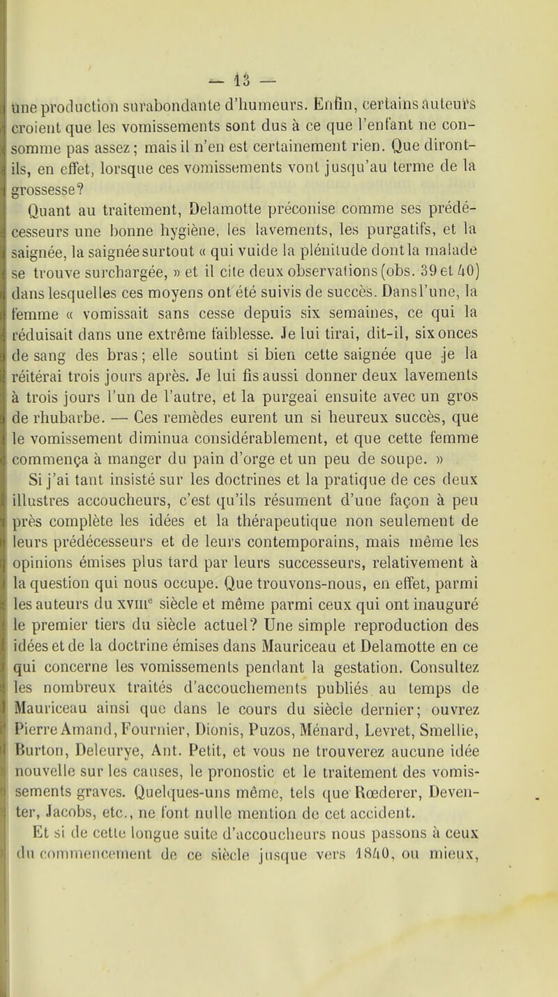 tine production surabondante d'humeurs. Enfin, certains àuleui*s croient que les vomissements sont dus à ce que l'enfant ne con- somme pas assez ; mais il n'en est certainement rien. Que diront- ils, en effet, lorsque ces vomissements vont juscju'au terme de la grossesse? Quant au traitement, Delamotte préconise comme ses prédé- cesseurs une bonne hygiène, les lavements, les purgatifs, et la saignée, la saignée surtout « qui vuide la plénitude dontla malade se trouve surchargée, » et il cite deux observations (obs. 39etZiO) dans lesquelles ces moyens ont été suivis de succès. Dansl'une, la femme « vomissait sans cesse depuis six semaines, ce qui la réduisait dans une extrême faiblesse. Je lui tirai, dit-il, six onces de sang des bras ; elle soutint si bien cette saignée que je la réitérai trois jours après. Je lui fis aussi donner deux lavements à trois jours l'un de l'autre, et la purgeai ensuite avec un gros de rhubarbe. — Ces remèdes eurent un si heureux succès, que le vomissement diminua considérablement, et que cette femme commença à manger du pain d'orge et un peu de soupe. » Si j'ai tant insisté sur les doctrines et la pratique de ces deux illustres accoucheurs, c'est qu'ils résument d'une façon à peu près complète les idées et la thérapeutique non seulement de leurs prédécesseurs et de leurs contemporains, mais même les opinions émises plus tard par leurs successeurs, relativement à la question qui nous occupe. Que trouvons-nous, en effet, parmi les auteurs du XYin* siècle et même parmi ceux qui ont inauguré le premier tiers du siècle actuel? Une simple reproduction des idées et de la doctrine émises dans Mauriceau et Delamotte en ce qui concerne les vomissements pendant la gestation. Consultez les nombreux traités d'accouchements publiés au temps de Mauriceau ainsi que dans le cours du siècle dernier; ouvrez Pierre Amand,Fournier, Dionis, Puzos, Ménard, Levret, Smellie, Burton, Deleurye, Ant. Petit, et vous ne trouverez aucune idée nouvelle sur les causes, le pronostic et le traitement des vomis- sements graves. Quelques-uns même, tels que Rœderer, Deven- ter, Jacobs, etc., ne font nulle mention de cet accident. Et si de cette longue suite d'accoucheurs nous passons à ceux du commencement de ce siècle jusque vers I8/1O, ou mieux,