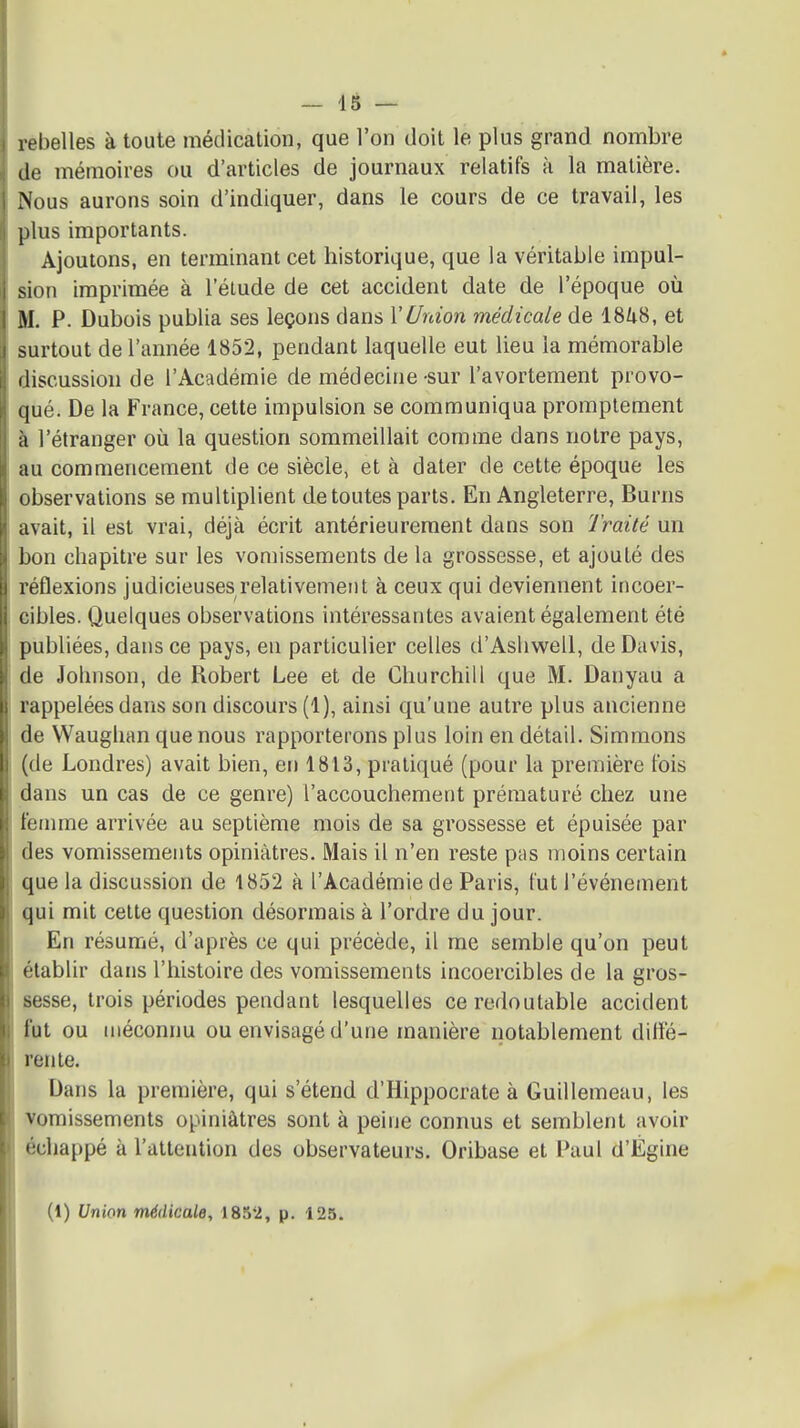 rebelles à toute médication, que l'on doit le plus grand nombre (le mémoires ou d'articles de journaux relatifs à la matière. Nous aurons soin d'indiquer, dans le cours de ce travail, les plus importants. Ajoutons, en terminant cet historique, que la véritable impul- sion imprimée à l'étude de cet accident date de l'époque où M. P. Dubois publia ses leçons dans l'Union médicale de iSkS, et surtout de l'année 1852, pendant laquelle eut lieu la mémorable discussion de l'Académie de médecine-sur l'avortement provo- qué. De la France, cette impulsion se communiqua promplement à l'étranger où la question sommeillait comme dans notre pays, au commencement de ce siècle, et à dater de cette époque les observations se multiplient de toutes parts. En Angleterre, Burns avait, il est vrai, déjà écrit antérieurement dans son l'raité un bon chapitre sur les vomissements de la grossesse, et ajouté des réflexions judicieuses relativement à ceux qui deviennent incoer- eibles. Quelques observations intéressantes avaient également été publiées, dans ce pays, en particulier celles d'Ashwell, de Davis, de Johnson, de Robert Lee et de Churchill que M. Danyau a rappelées dans son discours (1), ainsi qu'une autre plus ancienne de Waughan que nous rapporterons plus loin en détail. Simmons (de Londres) avait bien, en 1813, pratiqué (pour la première l'ois dans un cas de ce genre) l'accouchement prématuré chez une femme arrivée au septième mois de sa grossesse et épuisée par des vomissements opiniâtres. Mais il n'en reste pas moins certain que la discussion de 1852 à l'Académie de Paris, lut l'événement qui mit celte question désormais à l'ordre du jour. En résumé, d'après ce qui précède, il me semble qu'on peut établir dans l'histoire des vomissements incoercibles de la gros- sesse, trois périodes pendant lesquelles ce redoutable accident fut ou méconnu ou envisagé d'une manière notablement diifé- renle. Dans la première, qui s'étend d'Hippocrate à Guillemeau, les vomissements opiniâtres sont à peine connus et semblent avoir échappé à l'attention des observateurs. Oribase et Paul d'Égine (1) Union médicale, 1852, p. 125.