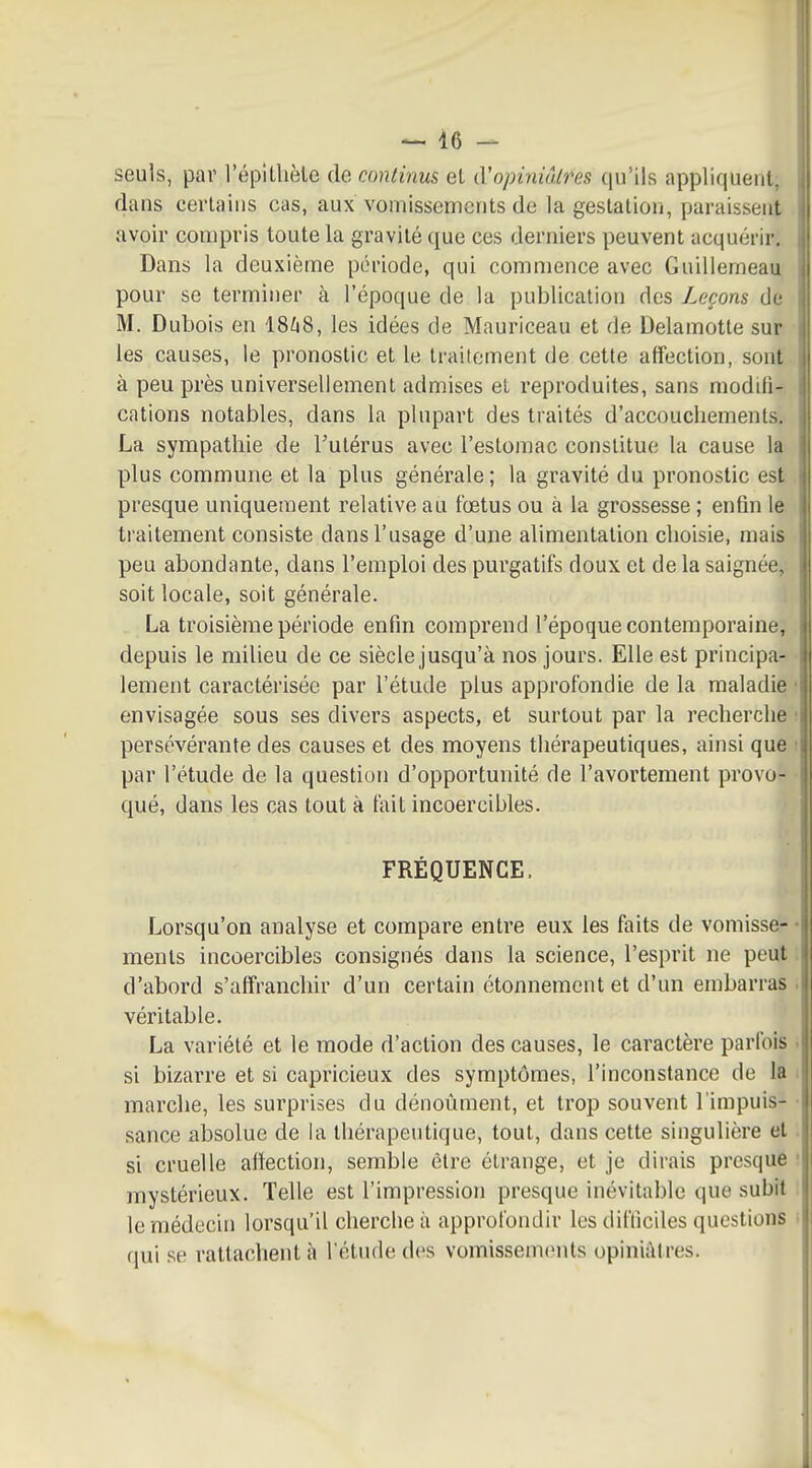 seuls, par l'épillièle de continus el (Vopiniôlres qu'ils appliquent, dans cerlains cas, aux vomissements de la gestation, paraissent avoir compris toute la gravité que ces derniers peuvent acquérir. Dans la deuxième période, qui commence avec Guillerneau pour se terminer à l'époque de la publication des Leçons de M. Dubois en ISZiS, les idées de Mauriceau et de Delamotle sur les causes, le pronostic et le traitement de cette affection, sont à peu près universellement admises et reproduites, sans modili- cations notables, dans la plupart des traités d'accouchements. La sympathie de l'utérus avec l'estomac constitue la cause la plus commune et la plus générale ; la gravité du pronostic est presque uniquement relative au fœtus ou à la grossesse ; enfin le traitement consiste dans l'usage d'une alimentation choisie, mais peu abondante, dans l'emploi des purgatifs doux et de la saignée, soit locale, soit générale. La troisième période enfin comprend l'époque contemporaine, depuis le milieu de ce siècle jusqu'à nos jours. Elle est principa- lement caractérisée par l'étude plus approfondie de la maladie envisagée sous ses divers aspects, et surtout par la recherche persévérante des causes et des moyens thérapeutiques, ainsi que par l'étude de la question d'opportunité de l'avortement provo- qué, dans les cas tout à tait incoercibles. FRÉQUENCE. Lorsqu'on analyse et compare entre eux les faits de vomisse- ments incoercibles consignés dans la science, l'esprit ne peut d'abord s'affranchir d'un certain étonnement et d'un embarras véritable. La variété et le mode d'action des causes, le caractère parfois si bizarre et si capricieux des symptômes, l'inconstance de la marche, les surprises du dénoûment, et trop souvent l'impuis- sance absolue de la thérapeutique, tout, dans cette singulière el si cruelle affection, semble être étrange, et je dirais presque mystérieux. Telle est l'impression presque inévitable que subit le médecin lorsqu'il cherche à approfondir les dil'Iiciles questions qui se rattachent à l'étude des vomisseuKMits opiniâtres.