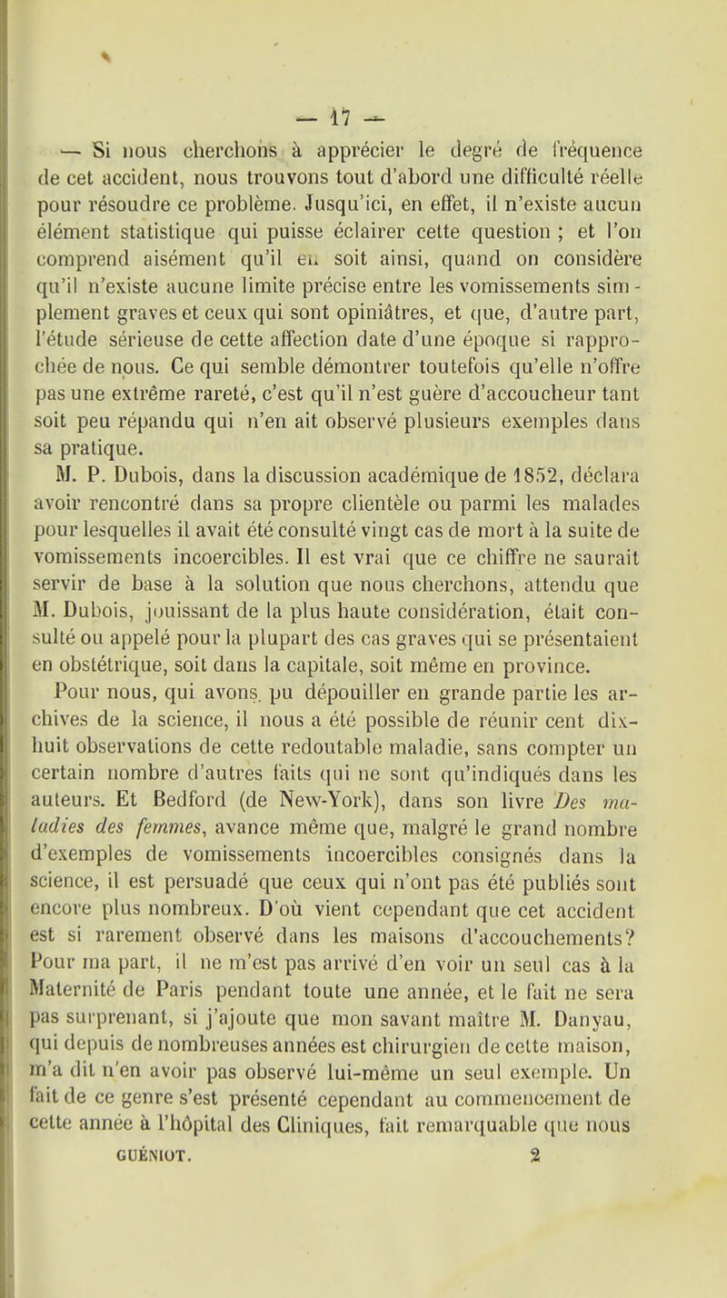 — Si nous cherchons à apprécier le degré de rréquence de cet accident, nous trouvons tout d'abord une difficulté réelle pour résoudre ce problème. Jusqu'ici, en effet, il n'existe aucun élément statistique qui puisse éclairer cette question ; et l'on comprend aisément qu'il eu soit ainsi, quand on considère qu'il n'existe aucune limite précise entre les vomissements sim- plement graves et ceux qui sont opiniâtres, et que, d'autre part, l'étude sérieuse de cette affection date d'une époque si rappro- chée de nous. Ce qui semble démontrer toutefois qu'elle n'offre pas une extrême rareté, c'est qu'il n'est guère d'accoucheur tant soit peu répandu qui n'en ait observé plusieurs exemples dans sa pratique. M. P. Dubois, dans la discussion académique de 1852, déclara avoir rencontré dans sa propre clientèle ou parmi les malades pour lesquelles il avait été consulté vingt cas de mort à la suite de vomissements incoercibles. Il est vrai que ce chiffre ne saurait servir de base à la solution que nous cherchons, attendu que M. Dubois, j(juissant de la plus haute considération, était con- sulté ou appelé pour la plupart des cas graves qui se présentaient en obstétrique, soit dans la capitale, soit même en province. Pour nous, qui avons pu dépouiller en grande partie les ar- chives de la science, il nous a été possible de réunir cent dix- huit observations de cette redoutable maladie, sans compter un certain nombre d'autres faits qui ne sont qu'indiqués dans les auteurs. Et Bedford (de New-York), dans son livre Des ma- ladies des femmes, avance même que, malgré le grand nombre d'exemples de vomissements incoercibles consignés dans la science, il est persuadé que ceux qui n'ont pas été publiés sont encore plus nombreux. D'où vient cependant que cet accident est si rarement observé dans les maisons d'accouchements? Pour ma part, il ne m'est pas arrivé d'en voir un seul cas à la Maternité de Paris pendant toute une année, et le fait ne sera pas surprenant, si j'ajoute que mon savant maître M. Danyau, qui depuis de nombreuses années est chirurgien de celte maison, m'a dit n'en avoir pas observé lui-même un seul exemple. Un fait de ce genre s'est présenté cependant au commencement de cette année à l'hôpital des Cliniques, fait remarquable que nous GUÉNIOT. 2