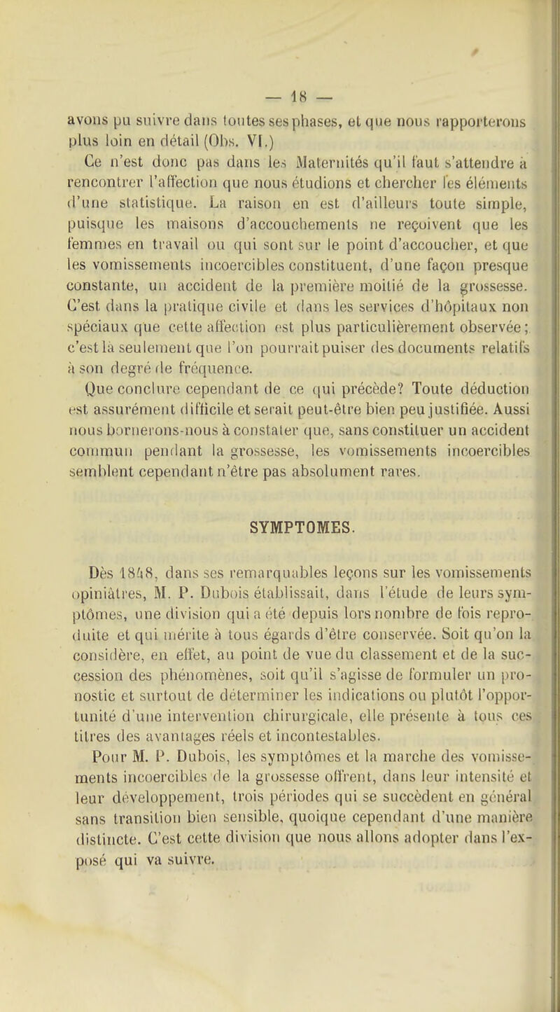 avons pu suivre dans toutes ses phases, et que nous rapporterons plus loin en détail (Obs. VI.) Ce n'est donc pas dans les Maternités qu'il faut s'attendre a rencontrer l'aliection que nous étudions et chercher l'es éléuients d'une statistique. La raison en est d'ailleurs toute simple, puisque les maisons d'accouchements ne reçoivent que les femmes en travail ou qui sont sur le point d'accoucher, et que les vomissements incoercibles constituent, d'une façon presque constante, un accident de la première moitié de la grossesse. C'est dans la pratique civile et dans les services d'hôpitaux non spéciaux que cette afleetion est plus particulièrement observée; c'est là seulement que l'on pourrait puiser des documents relatifs à son degré de fréquence. Que conclure cependant de ce {|ui précède? Toute déduction est assurément difficile et sei ait peut-être bien peu justifiée. Aussi nous bornerons-nous à constater que, sans constituer un accident connnun pendant la grossesse, les vomissements incoercibles semblent cependant n'être pas absolument rares. SYMPTOMES. Dès 18?j8, dans ses remarquables leçons sur les vomissements opiniâtres, M. P. Dubois établissait, dans l'étude de leurs sym- ptômes, une division qui a été depuis lors nombre de fois repro- duite et qui mérite à tous égards d'être conservée. Soit qu'on l;i considère, en effet, au point de vue du classement et de la suc- cession des phénomènes, soit qu'il s'agisse de formuler un pro- nostic et surtout de déterminer les indications ou plutôt l'oppor- tunité d'une intervention chirurgicale, elle présente à tous co titres des avantages réels et incontestables. Pour M. P. Dubois, les symptômes et la marche des vomisi^c- ments incoercibles de la grossesse offrent, dans leur intensité et leur développement, trois périodes qui se succèdent en général sans transition bien serisible, quoique cependant d'une manière distincte. C'est cette division que nous allons adopter dans l'ex- posé qui va suivre.