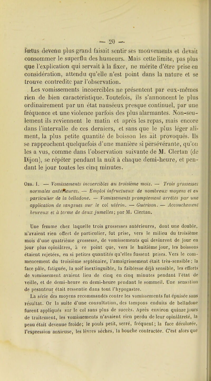 ... 21) — iœtus deVertu plus grand faisait sentir ses moûvemenis et devait consommer le superflu des humeurs. Mais cette limite, pas plus que l'explication qui servait à la fixer, ne mérite d'être prise en considération, attendu qu'elle n'est point dans la nature et se trouve contredite par l'observation. Les vomissements incoercibles ne présentent par eux-mêmes rien de bien caractéristique. Toutefois, ils s'annoncent le plus ordinairement par un état nauséeux presque continuel, par une fréquence et une violence parfois des plus alarmantes. Non-seu- lement ils reviennent le matin et après les repas, mais encore dans l'intervalle de ces derniers, et sans que le plus léger ali- ment, la plus petite quantité de boisson les ait provoqués. Ils se rapprochent quelquefois d'une manière si persévérante, qu'on les a vus, comme dans l'observation suivante de M. Clertan (do Dijon), se répéter pendant la nuit à chaque demi-heurC;, et pen- dant le jour toutes les cinq minutes. Obs. I. — Vomissements incoercibles au troisième mois. — Trois grossesses normales antéfieures. — Emploi infructueux de nombreux moyens et en 'particulier de la belladone. — Vomissements promptement arrêtés par une application de sangsues sur le col utérin. — Guérison. — Accouchement heureux et à terme de deux jumelles; par M. Clertan. Une femme chez laquelle trois grossesses antérieures, dont une double, n'avaient rien offert de particulier, fut prise, vers le milieu du troisième mois d'une quatrième grossesse, de vomissements qui devinrent de jour en jour plus opiniâtres, à ce point que, vers le huitième jour, les boissons étaient rejetées, en si petites quantités qu'elles fussent prises. Vers le com- mencement du troisième septénaire, l'amaigrissement était très-sensible ; la face pâle, fatiguée, la soif inextinguible, la faiblesse déjà sensible, les efforts de vomissement avaient lieu de cinq en cinq minutes pendant l'état de veille, et de demi-heure en demi-heure pendant le sommeil. Une sensation de pesanteur était ressentie dans tout l'hypogastre. La série des moyens recommandés contre les vomissements fut épuisée sans résultat. Or la suite d'une consultation, des tampons enduits de belladone furent appliqués s\ir le col sans plus de succès. Après environ quinze jours de traitement, les vomissements n'avaient rien perdu de leur opiniâtreté, la peau était devenue froide; le pouls petit, serré, fréquent; la face décolorée, l'expression anxieuse, les lèvres sèches, la bouche contractée. C'est alors que