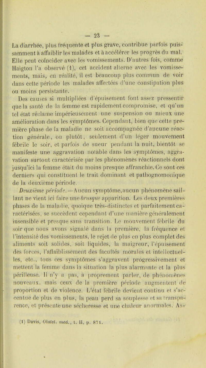 La diarrhée, plus fréciuente et plus grave, contribue parfois puis- samment à affaiblir les malades et à accélérer les progrès du mal. Elle peut coïncider avec les vomissements. D'autres t'ois, comme Haigton l'a observé (1), cet accident alterne avec les vomisse- ments, mais, en réalité, il est beaucoup plus commun de voir dans cette période les malades affectées d'une constipation plus ou moins persistante. Des causes si multipliées d'épuisement font assez pressentir que la santé de la femme est rapidement compromise, et qu'un tel état réclame impérieusement une suspension ou mieux une amélioration dans les symptômes. Cependant, bien que cette pre- mière phase de la maladie ne soit accompagnée d'aucune réac- tion générale, ou plutôt, seulement d'un léger mouvement fébrile le soir, et parfois de sueur pendant la nuit, bientôt se manifeste une aggravation notable dans les symptômes, aggra- vation surtout caractérisée par les phénomènes réactionnels dont jusqu'ici la femme était du moins presque affranchie. Ce sont ces derniers qui constituent le trait dominant et pathognomonique de la deuxième période. Deuxième période. — Aucun symptôme,aucun phénomène sail- lant ne vient ici faire une bnisque apparition. Les deux premières phases de la maladie, quoique très-distinctes et parfaitement ca- ractérisées, se succèdent cependant d'une manière généralement insensible et presque sans transition. Le mouvement fébrile du soir que nous avons signalé dans la première, la fréquence et l'intensité des vomissements, le rejet de plus en plus complet des aliments soit solides, soit liquides, la maigreur, l'épuisement des forces, l'affaiblissement des facultés morales et intellectuel- les, etc., tous ces symptômes s'aggravent progressivement et mettent la femme dans la situation la plus alarmante et la plus périlleuse. Il n'y a pas, à proprement parler, de phénomènes nouveaux, mais ceux de la première période augmentent de proportion et de violence. L'état fébrile devient continu et s'ac- centue de plus en plus, la peau perd sa souple.sse et .sa transpa- rence, et présente une sécheresse et une chaleur anormales. As- (1) Davis, Obslel. med., t. II, p. 871.