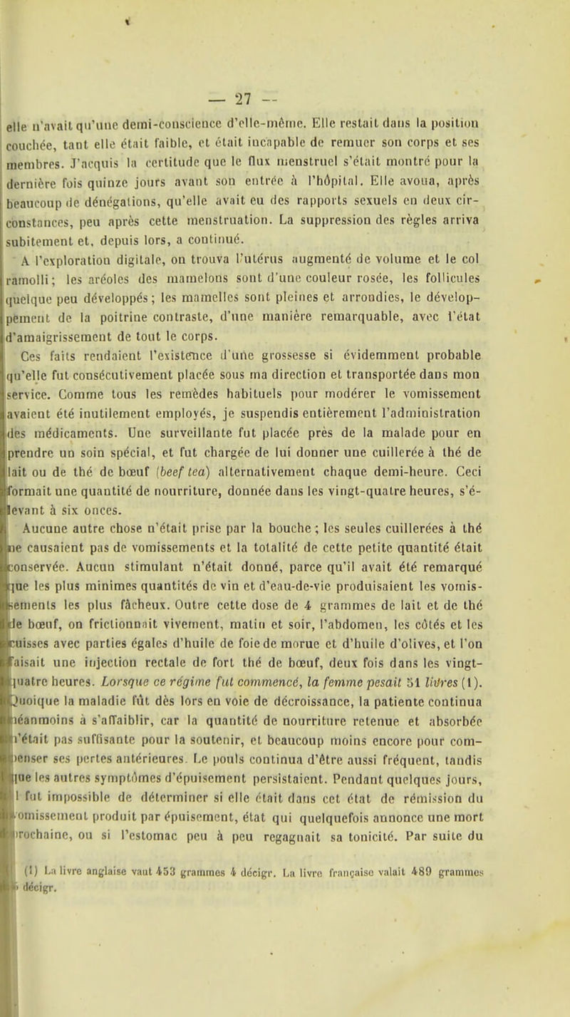 i — 27 — elle n'avait qu'une demi-conscience d'elle-même. Elle restait dans la position couchée, tant elle était faible, et était incapable de remuer son corps et ses membres. .T'acquis la certitude que le flux menstruel s'était montre pour la dernière fois quinze jours avant son entrée h l'hôpital. Elle avoua, après beaucoup de dénégations, qu'elle avait eu des rapports sexuels eu deux cir- constances, peu après cette menstruation. La suppression des règles arriva subitement et. depuis lors, a continué. A l'exploration digitale, on trouva l'utérus augmenté de volume et le col ramolli; les aréoles des mamelons sont d'une couleur rosée, les follicules quelque peu développés; les mamelles sont pleines et arrondies, le dévelop- pëmeut de la poitrine contraste, d'une manière remarquable, avec l'état amaigrissement de tout le corps. Ces faits rendaient l'existence d une grossesse si évidemment probable qu'elle fut consécutivement placée sous ma direction et transportée dans mon service. Comme tous les remèdes habituels pour modérer le vomissement avaient été inutilement employés, je suspendis entièrement l'administration des médicaments. Une surveillante fut placée près de la malade pour en prendre un soin spécial, et fut chargée de lui donner une cuillerée à thé de ait ou de thé de bœuf Ibeef lea) alternativement chaque demi-heure. Ceci ormait une quantité de nourriture, donnée dans les vingt-quatre heures, s'é- evant à six onces. Aucune autre chose n'était prise par la bouche ; les seules cuillerées à thé e causaient pas de vomissements et la totalité de cette petite quantité était onservée. Aucun stimulant n'était donné, parce qu'il avait été remarqué ne les plus minimes quantités de vin et d'eau-de-vie produisaient les vomis- emenls les plus fâcheux. Outre cette dose de 4 grammes de lait et de thé e bœuf, on friclionnnit vivement, matin et soir, l'abdomen, les côtés et les Disses avec parties égales d'huile de foie de morue et d'huile d'olives, et l'on aisait une injection rectale de fort thé de bœuf, deux fois dans les vingt- uatre heures. Lorsque ce régime fui commencé, la femme pesail 51 Urires (l). uoique la maladie fût dès lors en voie de décroissance, la patiente continua éanmoins à s'affaiblir, car la quantité de nourriture retenue et absorbée 'était pas suffisante pour la soutenir, et beaucoup moins encore pour com- enser ses pertes antérieures. Le pouls continua d'être aussi fréquent, taudis ne les autres symptômes d'épuisement persistaient. Pendant quelques jours, fut impossible de déterminer si elle était dans cet état de rémission du omissement produit par épuisement, état qui quelquefois annonce une mort rochaine, ou si l'estomac peu à peu regagnait sa tonicité. Par suite du fl) La livre anglaise vaut 453 grammes 4 décigr. La livre française valait 489 grammes dëcigr.