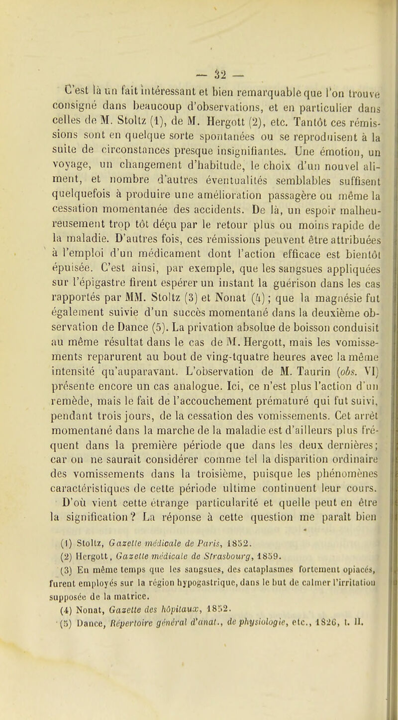 - i'I - C'est là un fait intéressant et bien remarquable que Ton trouve consigné dans beaucoup d'observations, et en particulier dans celles de M. Stoltz (1), de M. Hergott (2), etc. Tantôt ces rémis- sions sont en quelque sorte spontanées ou se reproduisent à la suite de circonstances presque insignitiantes. Une émotion, un voyage, un changement d'habitude, le choix d'un nouvel ali- ment, et nombre d'autres éventualités semblables suffisent quelquefois à produire une amélioration passagère ou même la cessation momentanée des accidents. De là, un espoir malheu- reusement trop tôt déçu par le retour plus ou moins rapide de la maladie. D'autres fois, ces rémissions peuvent être attribuées à l'emploi d'un médicament dont l'action efficace est bientôt épuisée. C'est ainsi, par exemple, que les sangsues appliquées sur l'épigastre firent espérer un instant la guérison dans les cas rapportés par MM. Stoltz (3) et Nonat {h) ; que la magnésie fut également suivie d'un succès momentané dans la deuxième ob- servation de Dance (5). La privation absolue de boisson conduisit au même résultat dans le cas de M. Hergott, mais les vomisse- ments reparurent au bout de ving-tquatre heures avec la même intensité qu'auparavant. L'observation de M. Taurin {obs. VI) présente encore un cas analogue. Ici, ce n'est plus l'action d'un remède, mais le fait de l'accouchement prématuré qui fut suivi, pendant trois jours, de la cessation des vomissements. Cet arrêt momentané dans la marche de la maladie est d'ailleurs plus fré- quent dans la première période que dans les deux dernières; car on ne saurait considérer comme tel la disparition ordinaire des vomissements dans la troisième, puisque les phénomènes caractéristiques de cette période ultime continuent leur cours. D'où vient cette étrange particularité et quelle peut en être la signification? La réponse à cette question me paraît bien (1) stoltz, Gazelle inûdicale de Paris, 18S2. (2) Hergott, Gazette médicale de Strasbourg, 1859. (3) En même temps que les sangsues, des cataplasmes fortement opiacés, furent employés sur la région hypogastriquc, dans le but de calmer l'irrilatiou supposée de la matrice. (4) Nonat, Gazelle des hôpitaux, 18r.2.