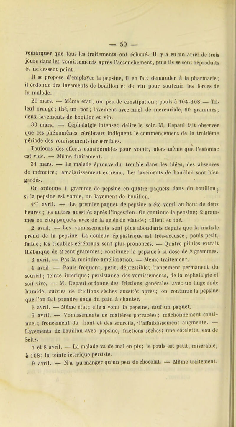 remarquer que tous les traitements ont échoué. Il y a eu un arrêt de trois jours dans les vomissements après l'accouchement, puis ils se sont reproduits et ne cessent point. Il se propose d'employer la pepsine, il en fait demander à la pharmacie; il ordonne des lavements de bouillon et de vin pour soutenir les forces de la malade. 29 mars. — Même état; un peu de constipation ; pouls à 104-108.— Til- leul orangé; thé, un pot; lavement avec miel de mercuriale, 60 grammes; deux lavements de bouillon et vin. 30 mars. — Céphalalgie intense; délire le soir. M. Depaul fait observer que ces phénomènes cérébraux indiquent le commencement de la troisième période des vomissements incoercibles. Toujours des efforts considérables pour vomir, alors même que l'estomac est vide. — Même traitement. 31 mars. — La malade éprouve du trouble dans les idées, des absences de mémoire; amaigrissement extrême. Les lavements de bouillon sont bien gardés. On ordonne 1 gramme de pepsine en quatre paquets dans du bouillon ■ si la pepsine est vomie, un lavement de bouillon. l^^ avril. — Le premier paquet de pepsine a été vomi au bout de deux heures ; les autres aussitôt après l'ingestion. On continue la pepsine; 2 gram- naes en cinq paquets avec de la gelée de viande; tilleul et thé. 2 avril. — Les vomissements sont plus abondants depuis que la malade prend de la pepsine. La douleur épigastrique est très-accusée; pouls petit, faible; les troubles cérébraux sont plus prononcés. — Quatre pilules extrait thébaïque de 2 centigrammes; continuer la pepsine à la dose de 2 grammes. 3 avril. — Pas la moindre amélioration. — Même traitement. 4 avril. — Pouls fréquent, petit, dépressible; froncement permanent du sourcil; teinte iclérique; persistance des vomissements, de la céphalalgie et soif vive. — M. Depaul ordonne des frictions générales avec un linge rude humide, suivies de frictions sèches aussitôt après; on continue la pepsine que l'on fait prendre dans du pain à chanter. 5 avril. — Même état; elle a vomi la pepsine, sauf un paquet. 6 avril. — Vomissements de matières porracées ; mAchonnement conti- nuel ; froncement du front et des sourcils, l'affaiblissement augmente. — Lavemeuts de bouillon avec pepsine, frictions sèches; une côtelette, eau de Sellz. 7 et 8 avril. — La malade va de mal en pis; le pouls est petit, misérable, k 108; la teinte ictérique persiste. 9 avril. N'a pu manger qu'un peu de chocolat. — Même traitement.