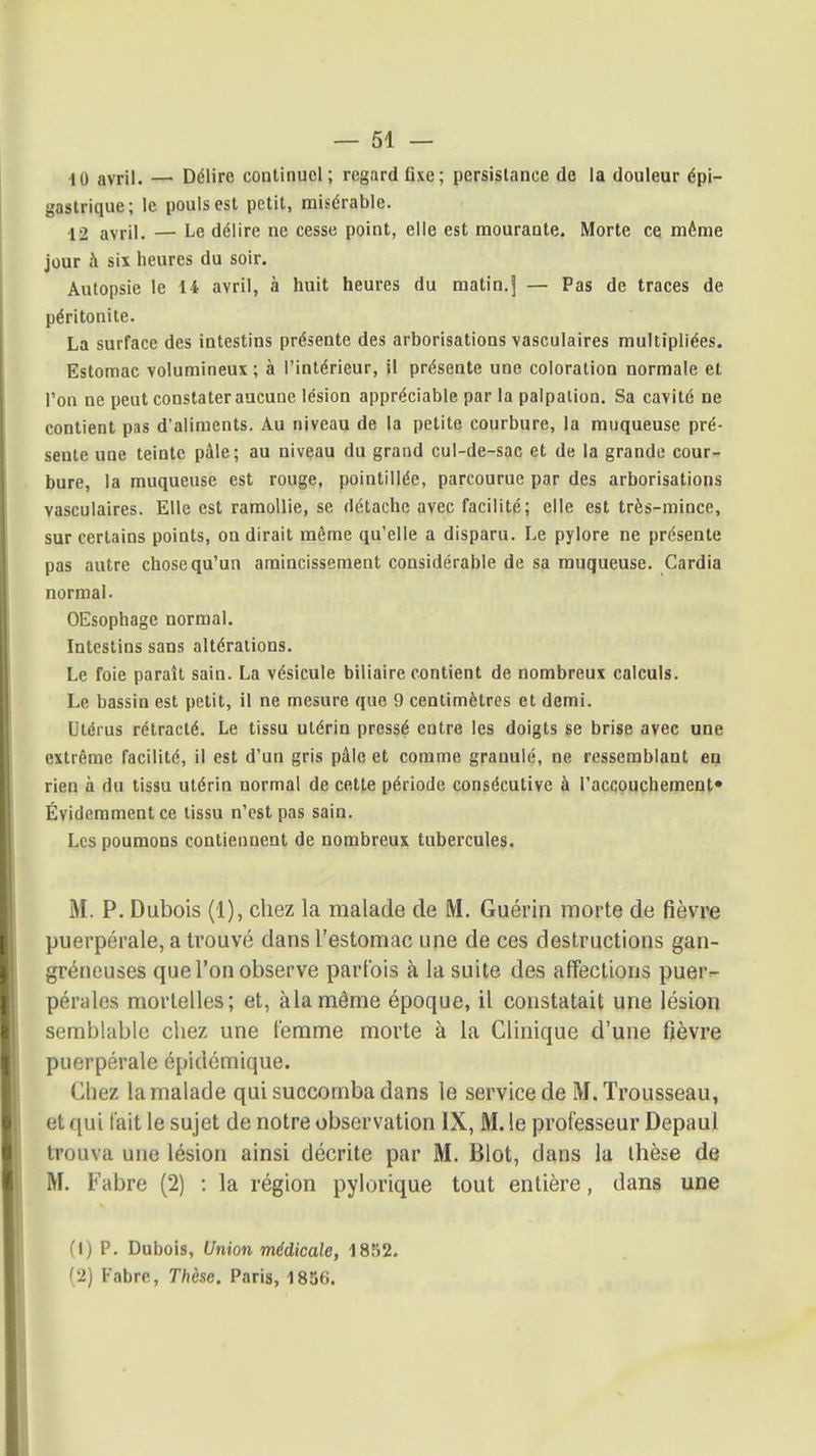 ■10 avril. — Délire continuel; regard fixe; persistance do la douleur épi- gastrique; le pouls est petit, misérable. 12 avril. — Le délire ne cesse point, elle est mourante. Morte ce même jour à six heures du soir. Autopsie le 14 avril, à huit heures du matin.j — Pas de traces de péritonite. La surface des intestins présente des arborisations vasculaires multipliées. Estomac volumineux ; à l'intérieur, il présente une coloration normale et l'on ne peut constater aucune lésion appréciable par la palpation. Sa cavité ne contient pas d'aliments. Au niveau de la petite courbure, la muqueuse pré- sente une teinte pâle; au niveau du grand cul-de-sac et de la grande cour- bure, la muqueuse est rouge, pointillée, parcourue par des arborisations vasculaires. Elle est ramollie, se détache avec facilité; elle est très-mince, sur certains points, on dirait même qu'elle a disparu. Le pylore ne présente pas autre chose qu'un amincissement considérable de sa muqueuse. Cardia normal. OEsophage normal. Intestins sans altérations. Le foie paraît sain. La vésicule biliaire contient de nombreux calculs. Le bassin est petit, il ne mesure que 9 centimètres et demi. Utérus rétracté. Le tissu utérin pressé entre les doigts se brise avec une extrême facilité, il est d'un gris pâle et comme granulé, ne ressemblant en rien à du tissu utérin normal de cette période consécutive à l'accouchement» Évidemment ce tissu n'est pas sain. Les poumons contiennent de nombreux tubercule?. M. P. Dubois (1), chez la malade de M. Guérin morte de fièvre puerpérale, a trouvé dans l'estomac une de ces destructions gan- gréneuses que l'on observe parfois à la suite des affections puer- pérales mortelles; et, àlamême époque, il constatait une lésion semblable chez une femme morte à la Clinique d'une fièvre puerpérale épidémique. Chez la malade qui succomba dans le service de M. Trousseau, et qui fait le sujet de notre observation IX, M. le professeur Depaul trouva une lésion ainsi décrite par M. Blot, dans la thèse de M. Fabre (2) : la région pylorique tout entière, dans une fl) p. Dubois, Union médicale, 1852. 12) Fabre, Thèse. Paris, 1836.