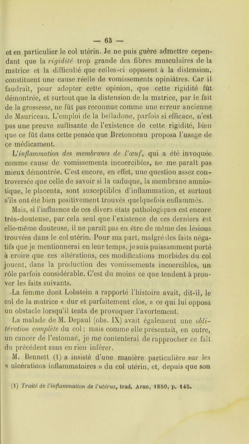 et en particulier le col utérin. Je ne puis guère admettre cepen- dant que la rigidité trop grande des fibres musculaires de la matrice et la difficnllé que celles-ci opposent à la distension, constituent une cause réelle de vomissements opiniâtres. Car il faudrait, pour adopter cette opinion, que cette rigidité t'iit démontrée, et surtout que la distension de la matrice, par le fait de la grossesse, ne fût pas reconnue comme une erreur ancienne de Mauriceau. L'emploi de la belladone, parfois si efficace, n'est pas une preuve suffisante de l'existence de cette rigidité, bien que ce fût dans cette pensée que Bretonneau proposa l'usage de çe médicament. Uinflammation des membranes de Vœuf, qui a été invoquée comme cause de vomissements incoercibles, ne me paraît pas mieux démontrée. C'est encore, en effet, une question assez con- troversée que celle de savoir si la caduque, la membrane amnio- tique, le placenta, sont susceptibles d'inflammation, et surtout s'ils ont été bien positivement trouvés quelquefois enflammés. Mais, si l'influence de ces divers états pathologiques est encore très-douteuse, par cela seul que l'existence de ces derniers est elle-même douteuse, il ne paraît pas en être de même des lésions trouvées dans le col utérin. Pour ma part, malgré des faits néga- tifs que je mentionnerai en leur temps, je suis puissamment porté à croire que ces altérations, ces modifications morbides du col jouent, dans la production des vomissements incoercibles, un rôle parfois considérable. C'est du moins ce que tendent à prou- ver les faits suivants. • La femme dont Lobstein a rapporté l'histoire avait, dit-il, le col de la matrice « dur et parfaitement clos, » ce qui lui opposa un obstacle lorsqu'il tenta de provoquer l'avortement. La malade de M. Depaul (obs. IX) avait également une obli- tération complète du col; mais comme elle présentait, en outre, un cancer de l'estomac, je me contenterai de rapprocher ce fait du précédent sans en rien inférer. M. Bennelt (1) a insisté d'une manière particulière sur les '( ulcérations inflammatoires » du col utérin, et, depuis que son (1) Traité de l'inflammation de l'utérus, trad. Arao, 1850, p. 148.