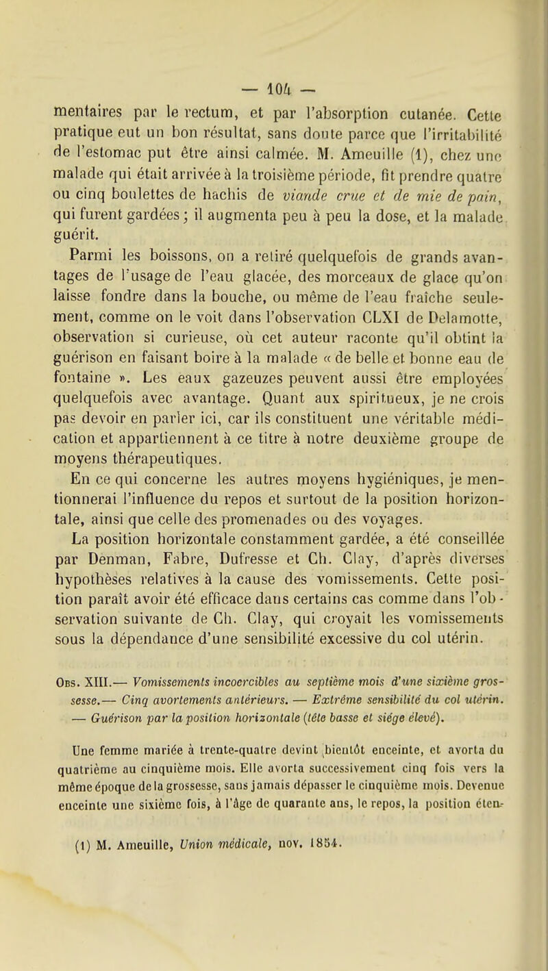 menfaires par le rectum, et par l'absorption cutanée. Cette pratique eut un bon résultat, sans doute parce que l'irritabilité (ie l'estomac put être ainsi calmée. M. Ameuille (1), chez une malade qui était arrivée à la troisième période, fit prendre quatre ou cinq boulettes de hachis de viande crue et de mie de pain, qui furent gardées ; il augmenta peu à peu la dose, et la malade, guérit. Parmi les boissons, on a retiré quelquefois de grands avan-, tages de l'usage de l'eau glacée, des morceaux de glace qu'on; laisse fondre dans la bouche, ou même de l'eau fraîche seule- ment, comme on le voit dans l'observation CLXI de Delamotte, observation si curieuse, où cet auteur raconte qu'il obtint la guérison en faisant boire à la malade « de belle et bonne eau de fontaine ». Les eaux gazeuzes peuvent aussi être employées quelquefois avec avantage. Quant aux spiritueux, je ne crois pas devoir en parler ici, car ils constituent une véritable médi- cation et appartiennent à ce titre à notre deuxième groupe de moyens thérapeutiques. En ce qui concerne les autres moyens hygiéniques, je men- tionnerai l'influence du repos et surtout de la position horizon- tale, ainsi que celle des promenades ou des voyages. La position horizontale constamment gardée, a été conseillée par Denman, Fabre, Dufresse et Ch. Clay, d'après diverses hypothèses relatives à la cause des vomissements. Cette posi- tion paraît avoir été efficace dans certains cas comme dans l'ob • servation suivante de Ch. Clay, qui croyait les vomissements sous la dépendance d'une sensibilité excessive du col utérin. Obs. XIII.— Vomissements incoercibles au septième mois d'une sixième gros- sesse.— Cinq avortements antérieurs. — Extrême sensibilité du col utérin. — Guéi'ison par la position horizontale {tête basse et siège élevé). Une femme mariée à trente-qualre devint ^bientôt enceinte, et avorta du quatrième au cinquième mois. Elle avorta successivement cinq fois vers la même époque de la grossesse, sans jamais dépasser le cinquième mois. Devenue enceinte une sixième fois, à l'âge de quarante ans, le repos, la position étcn.-