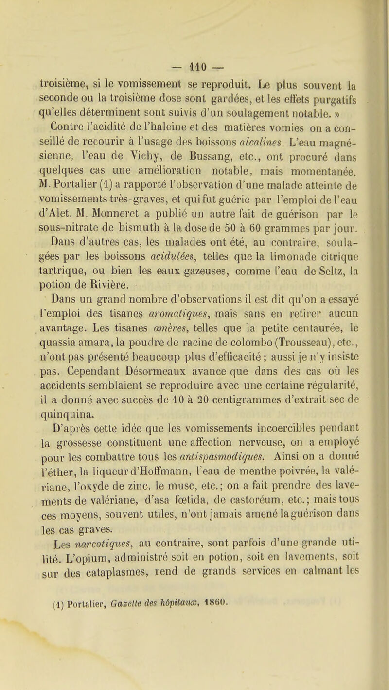 troisième, si le vomissement se reproduit. Le plus souvent la seconde ou la troisième dose sont gardées, et les elfets purgatifs qu'elles déterminent sont suivis d'un soulagement notable. » Contre l'acidité de l'haleine et des matières vomies on a con- seillé de recourir à l'usage des boissons alcalines. L'eau magné- sienne, l'eau de Vichy, de Bussang, etc., ont procuré dans quelques cas une amélioration notable, mais momentanée. M. Portalier (1) a rapporté l'observation d'une malade atteinte de vomissements très-graves, et qui fut guérie par l'emploi de l'eau d'Alet. M. Monneret a publié un autre fait de guérison par le sous-nitrate de bismuth à la dose de 50 à 60 grammes par jour. Dans d'autres cas, les malades ont été, au contraire, soula- gées par les boissons acidulées., telles que la limonade citrique tartrique, ou bien les eaux gazeuses, comme l'eau de Seltz, la potion de Rivière. Dans un grand nombre d'observations il est dit qu'on a essayé l'emploi des tisanes aromatiques, mais sans en retirer aucun avantage. Les tisanes amères, telles que la petite centaurée, le quassia amara, la poudre de racine de colombo (Trousseau), etc., n'ont pas présenté beaucoup plus d'efficacité ; aussi je n'y insiste pas. Cependant Désormeaux avance que dans des cas où les accidents semblaient se reproduire avec une certaine régularité, il a donné avec succès de 10 à 20 centigrammes d'extrait sec de quinquina. D'après cette idée que les vomissements incoercibles pendant la grossesse constituent une affection nerveuse, on a employé pour les combattre tous les antispasmodiques. Ainsi on a donné l'éther.la liqueurd'Hoffmann, l'eau de menthe poivrée, la valé- riane, l'oxyde de zinc, le musc, etc.; on a fait prendre des lave- ments de valériane, d'asa fœtida, de castoréum, etc.; mais tous ces moyens, souvent utiles, n'ont jamais amené la guérison dans les cas graves. Les narcotiques, au contraire, sont parfois d'une grande uti- lité. L'opium, administré soit en potion, soit en lavements, soit sur des cataplasmes, rend de grands services en calmant les (1) Portalier, Gazette dex hôpitaux, 1860.