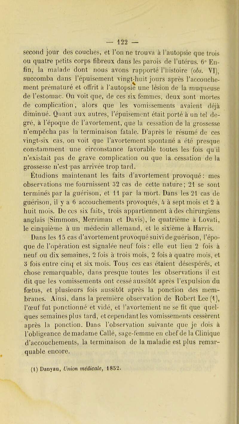 secoïid jour des couches, et l'on ne trouva à l'autopsie que trois ou quatre petits corps fibreux dans les parois de l'utérus. 6 Eu- fin, la malade dont nous avons rapporté l'iiistoire (obs. VI), succomba dans l'épuisement vingt-huit jours après l'accouche- ment prématuré et oflfi'it à l'autopsie une lésion de la muqueuse de l'estomac. On voit que, de ces six femmes, deux sont mortes de complication, alors que les vomissements avaient déjà diminué. Quant aux autres, l'épuisement était porté à un tel de- gré, à l'époque de l'avortement, que la cessation de la grossesse n'empêcha pas la terminaison fatale. D'après le résumé de ces vingt-six cas, on voit que l'avortement spontané a été presque constamment une circonstance favorable toutes les fois qu'il n'existait pas de grave complication ou que la cessation de la grossesse n'est pas arrivée trop tard. Étudions maintenant les faits d'avortement provoqué : mes observations me fournissent 32 cas de cette nature; 21 se sont terminés par la guérison, et 11 par la mort. Dans les 21 cas de guérison, il y a (5 accouchements provoqués, h à sept mois et 2 à huit mois. De ces six faits, trois appartiennent à des chirurgiens anglais (Simmons, Merriman et Davis), le quatrième à Lovati, le cinquième à un médecin allemand, et le sixième à Harris. Dans les 15 cas d'avortement provoqué suivi de guérison, l'épo- que de l'opération est signalée neuf fois : elle eut lieu 2 fois à neuf ou dix semaines, 2 fois à trois mois, 2 fois à quatre mois, et 3 fois entre cinq et six mois. Tous ces cas étaient désespérés, et chose remarquable, dans presque toutes les observations il est dit que les vomissements ont cessé aussitôt après l'expulsion du fœtus, et plusieurs fois aussitôt après la ponction des mem- branes. Ainsi, dans la première observation de Robert Lee (1), l'œuf fut ponctionné et vidé, et l'avortement ne se fit que quel- ques semainesplus tard, et cependant les vomissements cessèrent après la ponction. Dans l'observation suivante que je dois à l'obligeance de madame Callé, sage-femme en chef de la Clinique d'accouchements, la terminaison de la maladie est plus remar- quable encore. (1) Danyau, Union médicale, 1852.