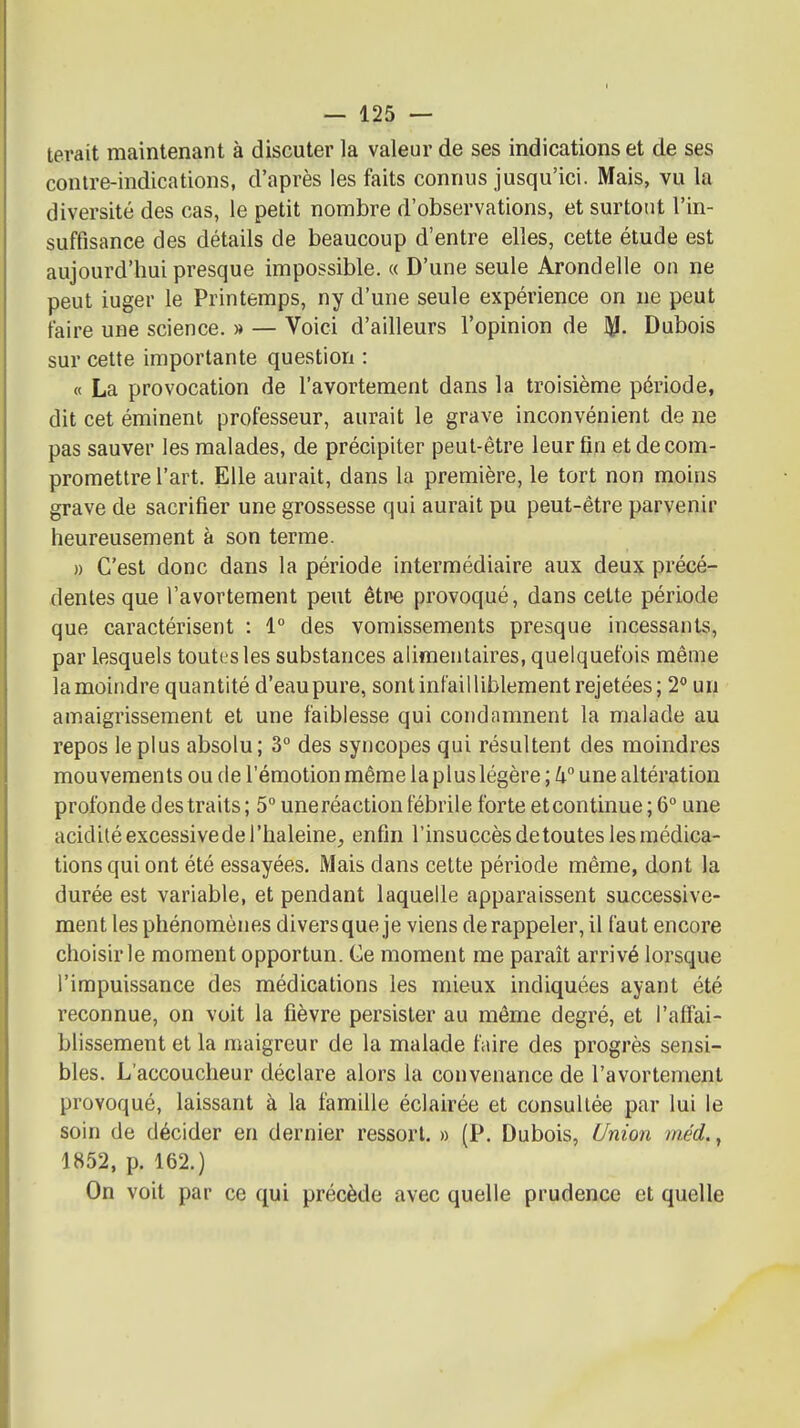 terait maintenant à discuter la valeur de ses indications et de ses contre-indications, d'après les faits connus jusqu'ici. Mais, vu la diversité des cas, le petit nombre d'observations, et surtout l'in- suffisance des détails de beaucoup d'entre elles, cette étude est aujourd'hui presque impossible. « D'une seule Arondelle on ne peut iuger le Printemps, ny d'une seule expérience on ne peut faire une science. » — Voici d'ailleurs l'opinion de Dubois sur cette importante question : « La provocation de l'avortement dans la troisième période, dit cet éminent professeur, aurait le grave inconvénient de ne pas sauver les malades, de précipiter peut-être leur fin et de com- promettre l'art. Elle aurait, dans la première, le tort non moins grave de sacrifier une grossesse qui aurait pu peut-être parvenir heureusement à son terme. » C'est donc dans la période intermédiaire aux deux précé- dentes que l'avortement peut étpe provoqué, dans cette période que caractérisent : 1° des vomissements presque incessants, par lesquels toutes les substances alimentaires, quelquefois même la moindre quantité d'eau pure, sont infailliblement rejetées; 2** un amaigrissement et une faiblesse qui condamnent la malade au repos le plus absolu; 3° des syncopes qui résultent des moindres mouvements ou de l'émotion même la plus légère ; une altération profonde des traits ; 5° uneréaction fébrile forte etcontinue ; 6° une acidité excessive de l'haleine, enfin l'insuccès de toutes les médica- tions qui ont été essayées. Mais dans celte période même, dont la durée est variable, et pendant laquelle apparaissent successive- ment les phénomènes divers que je viens de rappeler, il faut encore choisir le moment opportun. Ce moment me paraît arrivé lorsque l'impuissance des médications les mieux indiquées ayant été reconnue, on voit la fièvre persister au même degré, et l'affai- blissement et la maigreur de la malade faire des progrès sensi- bles. L'accoucheur déclare alors la convenance de l'avortement provoqué, laissant à la famille éclairée et consultée par lui le soin de décider en dernier ressort. » (P. Dubois, Union méd., 1852, p. 162.) On voit par ce qui précède avec quelle prudence et quelle