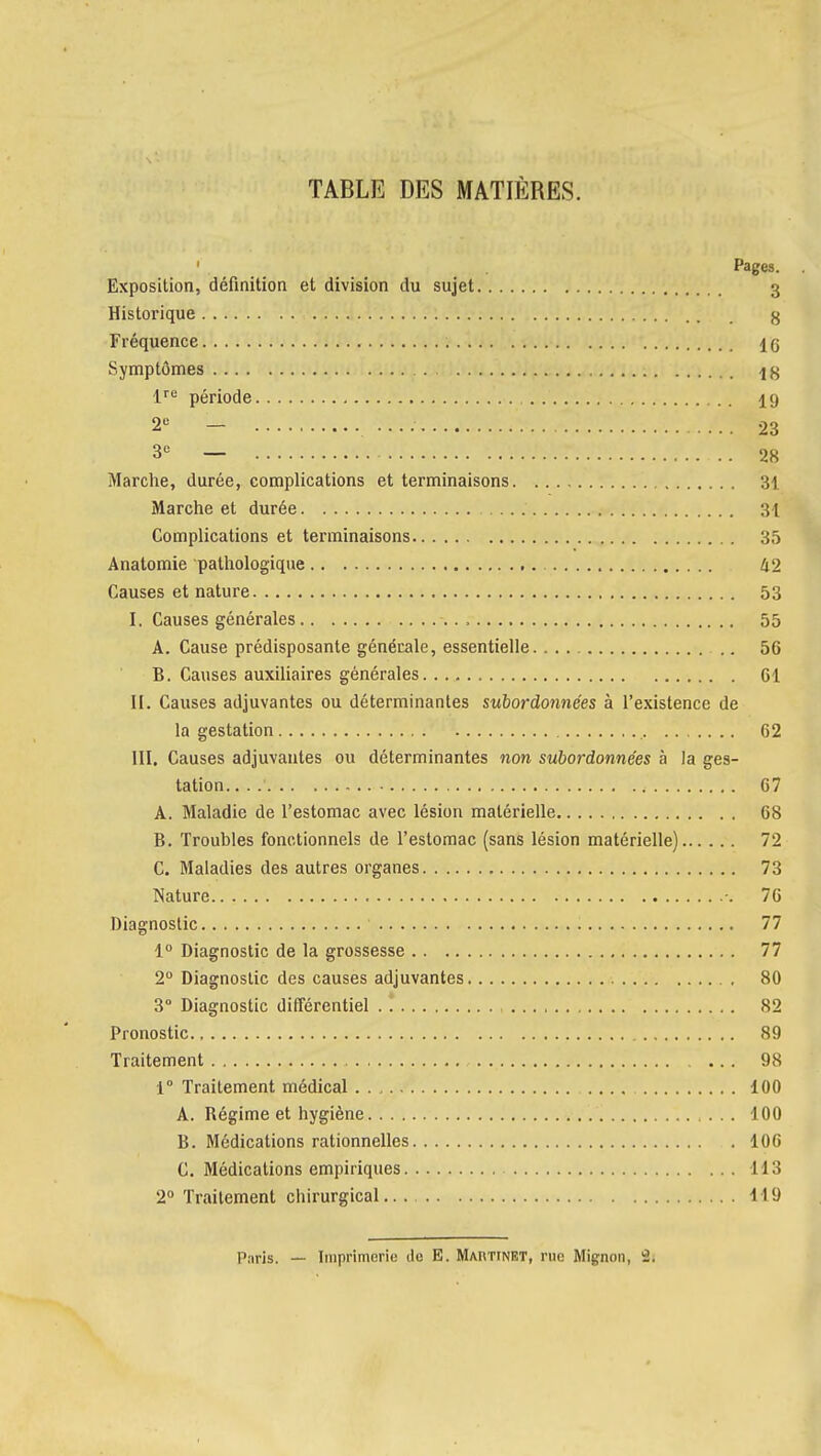 TABLE DES MATIÈRES. Pages. Exposition, définition et division du sujet 3 Historique g Fréquence 16 Symptômes l^e période 19 2« - 23 3*= — 28 Marche, durée, complications et terminaisons 31 Marche et durée 31 Complications et terminaisons 35 Anatomie pathologique 42 Causes et nature 53 I. Causes générales 55 A. Cause prédisposante générale, essentielle .. 56 B. Causes auxiliaires générales 61 II. Causes adjuvantes ou déterminantes suiordonnées à l'existence de la gestation 62 III. Causes adjuvantes ou déterminantes non subordonnées à la ges- tation. 67 A. Maladie de l'estomac avec lésion matérielle 68 B. Troubles fonctionnels de l'estomac (sans lésion matérielle) 72 C. Maladies des autres organes 73 Nature -. 76 Diagnostic 77 1° Diagnostic de la grossesse 77 2° Diagnostic des causes adjuvantes 80 3° Diagnostic différentiel .1 82 Pronostic 89 Traitement 98 1° Traitement médical 100 A. Régime et hygiène 100 B. Médications rationnelles 106 C. Médications empiriques 113 2° Traitement chirurgical 119 Paris. _ Imprimerie de E. Martinrt, rue Mignon, 2.