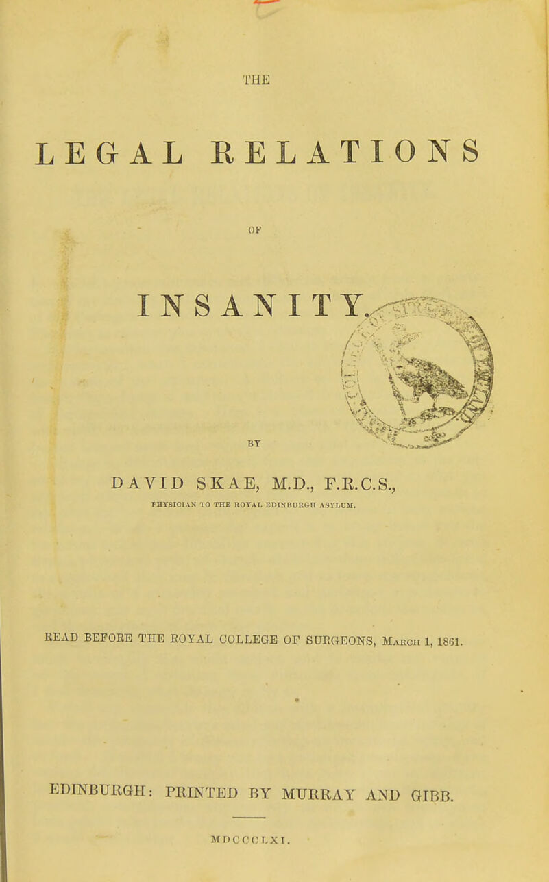 THE LEGAL RELATIONS OF INS ANIT BT DAVID SKAE, M.D., F.E.C.S., rHTSICIAN TO THE ROTAI. EDIKBURGH ASVLDM. READ BEFORE THE ROYAL COLLEGE OF SDRCIEONS, March 1, 1861. EDINBURGH: PRINTED BY MURRAY AND GIBB. mdccm; i,xi.
