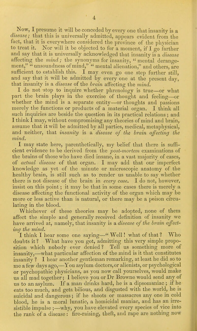 Now, I presume it will be conceded by every one that insanity is a disease; that this is universally admitted, appears evident from the fact, that it is everywhere considered the province of the physician to treat it. Nor will it be objected to for a moment, if I go farther and say that it is universally acknowledged that insanity is a disease affecting the mind; the synonyms for insanity,  mental derange- ment, unsoundness of mind,  mental alienation, and others, are sufficient to establish this. I may even go one step further still, and say that it will be admitted by every one at the present day, that insanity is a disease of the brain affecting the mind. I do not stop to inquire whether phrenology is true—or what part the brain plays in the exercise of thought and feeling—or whether the mind is a separate entity—or thoughts and passions merely the functions or products of a material organ. I think all such inquiries are beside the question in its practical relations; and I think I may, without compromising any theories of mind and brain, assume that it will be admitted by all parties, medical, metaphysical, and neither, that insanity is a disease of the brain affecting the mind. I may state here, parenthetically, my belief that there is suffi- cient evidence to be derived from the post-mortem examinations of the brains of those who have died insane, in a vast majority of cases, of actual disease of that organ. I may add that our imperfect knowledge as yet of the minute or microscopic anatomy of the healthy brain, is still such as to render us unable to say whether there is not disease of the brain in every case. I do not, however, insist on this point; it may be that in some cases there is merely a disease affecting the functional activity of the organ which may be more or less active than is natural, or there may be a poison circu- lating in the blood. Whichever of these theories may be adopted, none of them affect the simple and generally received definition of insanity we have arrived at, namely, that insanity is a disease of the brain affect- ing the mind. I think I hear some one saying— Well! what of that % Who doubts it? What have you got, admitting this very simple propo- sition which nobody ever denied ? Tell us something more of insanity,—what particular affection of the mind is it that constitutes insanity ? I hear another gentleman remarking, at least he did so to me a few days ago,—You asylum doctors,or alienists, or psychological or psychopathic physicians, as you now call yourselves, would make us all mad together; I believe you or Dr Browne would send any of us to an asylum. If a man drinks hard, he is a dipsomaniac ; if he eats too much, and gets bilious, and disgusted with the world, he is suicidal and dangerous; if he shoots or massacres any one in cold blood, he is a moral lunatic, a homicidal maniac, and has an irre- sistible impulse ;—^why, you have elevated every species of vice into the rank of a disease: fire-raising, theft, and rape are nothing now