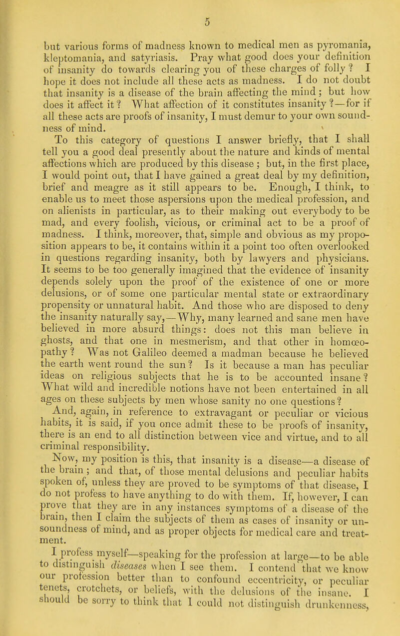 but various forms of madness known to medical men as pyromania, kleptomania, and satyriasis. Pi-ay what good does your definition of insanity do towards clearing you of these charges of folly ? I hope it does not include all these acts as madness. I do not doubt that insanity is a disease of the brain affecting the mind; but how does it affect it ? What affection of it constitutes insanity ?—for if all these acts are proofs of insanity, I must demur to your own sound- ness of mind. * To this category of questions I answer briefly, that I shall tell you a good deal presently about the nature and kinds of mental affections which are produced by this disease ; but, in the first place, I would point out, that I have gained a great deal by my definition, brief and meagre as it still appears to be. Enough, I think, to enable us to meet those aspersions upon the medical profession, and on alienists in particular, as to their making out everybody to be mad, and every foolish, vicious, or criminal act to be a proof of madness. I think, moreover, that, simple and obvious as my propo- sition appears to be, it contains within it a point too often overlooked in questions regarding insanity, both by lawyers and physicians. It seems to be too generally imagined that the evidence of insanity depends solely upon the proof of the existence of one or more delusions, or of some one particular mental state or extraordinary propensity or unnatural habit. And those who are disposed to deny the insanity naturally say,—Why, many learned and sane men have believed in more absurd things: does not this man believe in ghosts, and that one in mesmerism, and that other in homoeo- pathy ? Was not Galileo deemed a madman because he believed the earth went round the sun ? Is it because a man has peculiar ideas on religious subjects that he is to be accounted insane ? What wild and incredible notions have not been entertained in all ages on these subjects by men whose sanity no one questions? And, again, in reference to extravagant or peculiar or vicious habits, it is said, if you once admit these to be proofs of insanity, there is an end to all distinction between vice and virtue, and to all criminal responsibility. Now, my position is this, that insanity is a disease—a disease of the brain ; and that, of those mental delusions and peculiar habits spoken of, unless they are proved to be symptoms of that disease, I do not profess to have anything to do with them. If, however, I can prove that they are in any instances symptoms of a disease of the bram, then I claim the subjects of them as cases of insanity or un- soundness of mind, and as proper objects for medical care and treat- ment. I profess myself—speaking for the profession at large—to be able to distniguish diseases when I see them. I contend that we know our profession better than to confound eccentricity, or peculiar tenets, crotchets, or beliefs, with tlie delusions of the insane. I should be sorry to think that 1 could not distinguish drunkenness,